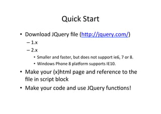 Quick	
  Start	
  
•  Download	
  JQuery	
  ﬁle	
  (hp://jquery.com/)	
  
– 1.x	
  
– 2.x	
  
•  Smaller	
  and	
  faster,	
  but	
  does	
  not	
  support	
  ie6,	
  7	
  or	
  8.	
  
•  Windows	
  Phone	
  8	
  plaTorm	
  supports	
  IE10.	
  
•  Make	
  your	
  (x)html	
  page	
  and	
  reference	
  to	
  the	
  
ﬁle	
  in	
  script	
  block	
  
•  Make	
  your	
  code	
  and	
  use	
  JQuery	
  funcBons!	
  
 