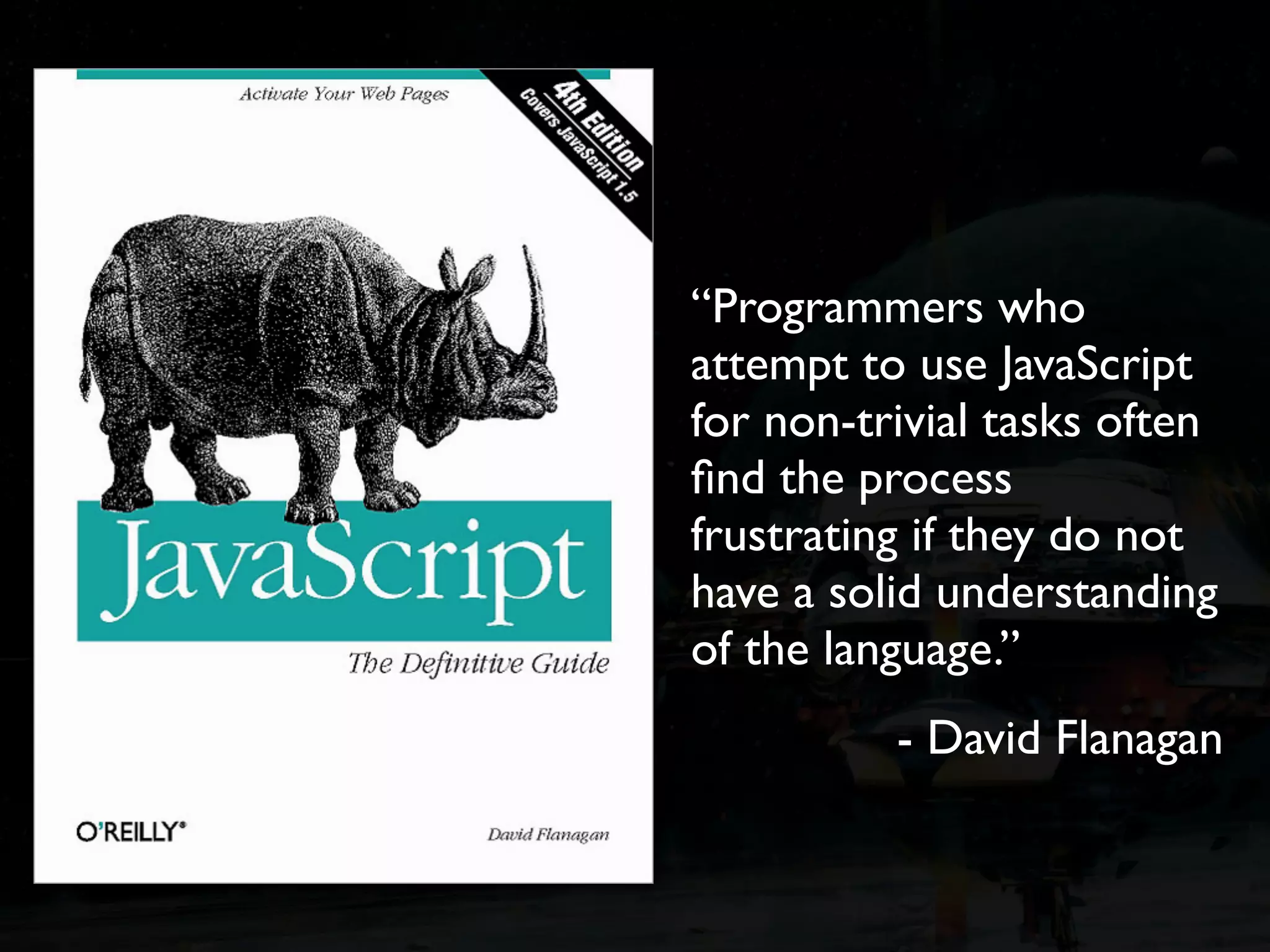 “Programmers who attempt to use JavaScript for non-trivial tasks often ﬁnd the process frustrating if they do not have a solid understanding of the language.” - David Flanagan 