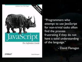 “Programmers who
attempt to use JavaScript
for non-trivial tasks often
ﬁnd the process
frustrating if they do not
have a solid understanding
of the language.”
          - David Flanagan
 