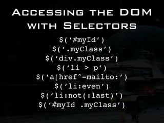 Accessing the DOM
  with Selectors
          $(‘#myId’)
       $(‘.myClass’)
     $(‘div.myClass’)
         $(‘li > p’)
  $(‘a[href^=mailto:’)
        $(‘li:even’)
    $(‘li:not(:last)’)
   $(‘#myId .myClass’)
 