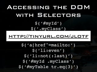 Accessing the DOM
  with Selectors
            $(‘#myId’)
         $(‘.myClass’)
       $(‘div.myClass’)
http://tinyurl.com/jlotf
           $(‘li > p’)
    $(‘a[href^=mailto:’)
          $(‘li:even’)
      $(‘li:not(:last)’)
     $(‘#myId .myClass’)
   $(‘#myTable tr.eq(3)’)
 