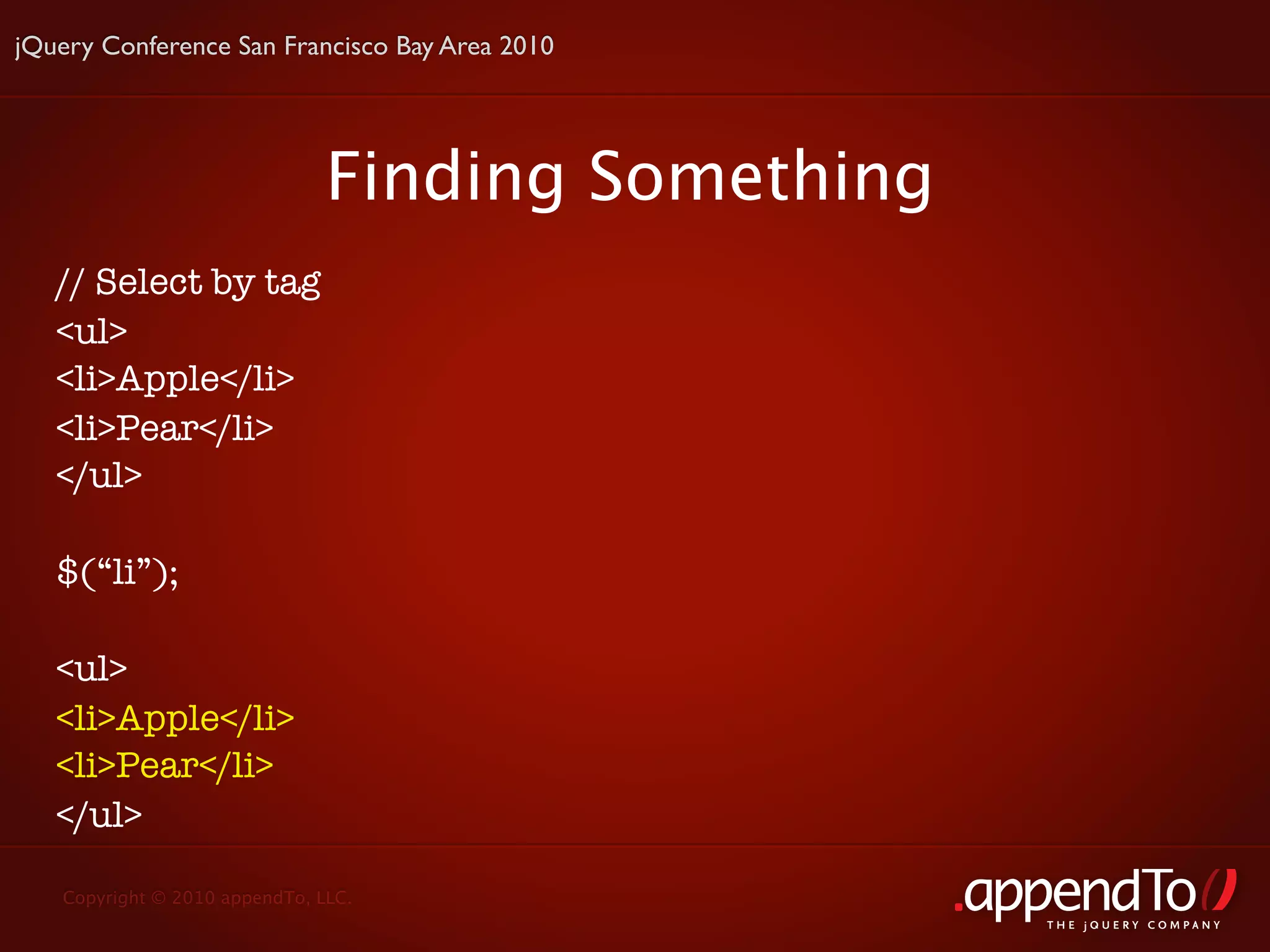 jQuery Conference San Francisco Bay Area 2010




                               Finding Something
   // Select by tag
   <ul>
   <li>Apple</li>
   <li>Pear</li>
   </ul>

   $(“li”);

   <ul>
   <li>Apple</li>
   <li>Pear</li>
   </ul>

   Copyright © 2010 appendTo, LLC.
                                                   THE jOUERY COMPANY
 
