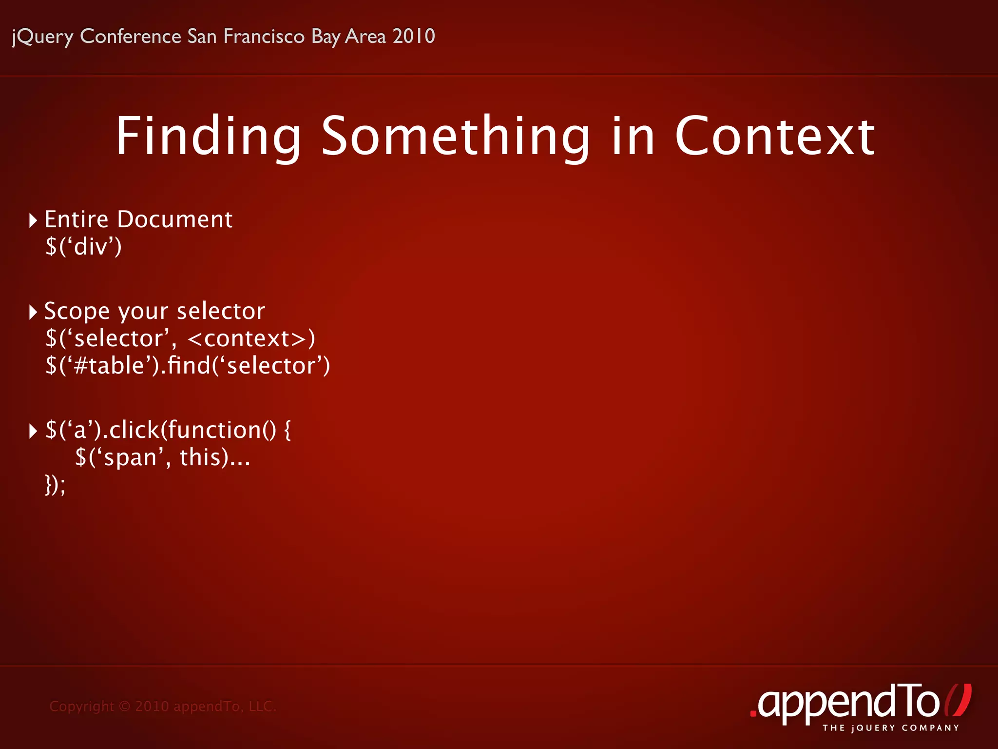 jQuery Conference San Francisco Bay Area 2010




             Finding Something in Context
 ‣ Entire Document
   $(‘div’)

 ‣ Scope your selector
   $(‘selector’, <context>)
   $(‘#table’).ﬁnd(‘selector’)

 ‣ $(‘a’).click(function() {
         $(‘span’, this)...
   });




   Copyright © 2010 appendTo, LLC.
                                                THE jOUERY COMPANY
 
