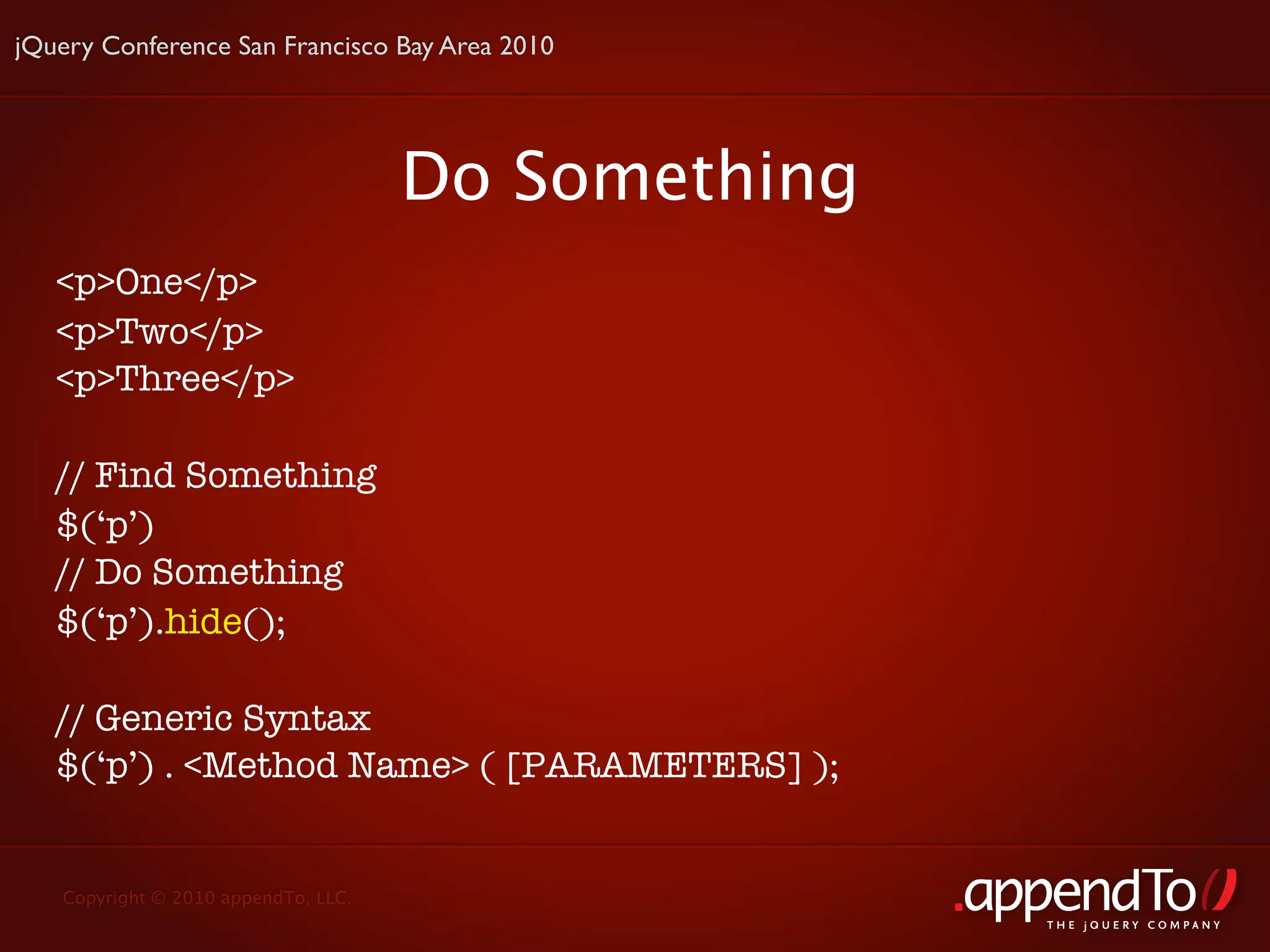 jQuery Conference San Francisco Bay Area 2010




                                     Do Something
   <p>One</p>
   <p>Two</p>
   <p>Three</p>

   // Find Something
   $(‘p’)
   // Do Something
   $(‘p’).hide();

   // Generic Syntax
   $(‘p’) . <Method Name> ( [PARAMETERS] );


   Copyright © 2010 appendTo, LLC.
                                                    THE jOUERY COMPANY
 