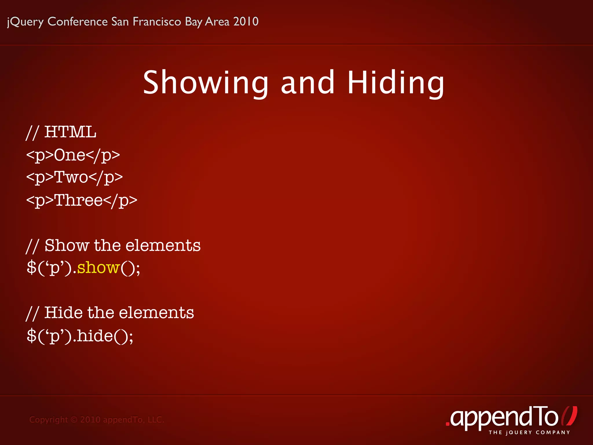 jQuery Conference San Francisco Bay Area 2010




                            Showing and Hiding
   // HTML
   <p>One</p>
   <p>Two</p>
   <p>Three</p>

   // Show the elements
   $(‘p’).show();

   // Hide the elements
   $(‘p’).hide();



   Copyright © 2010 appendTo, LLC.
                                                 THE jOUERY COMPANY
 