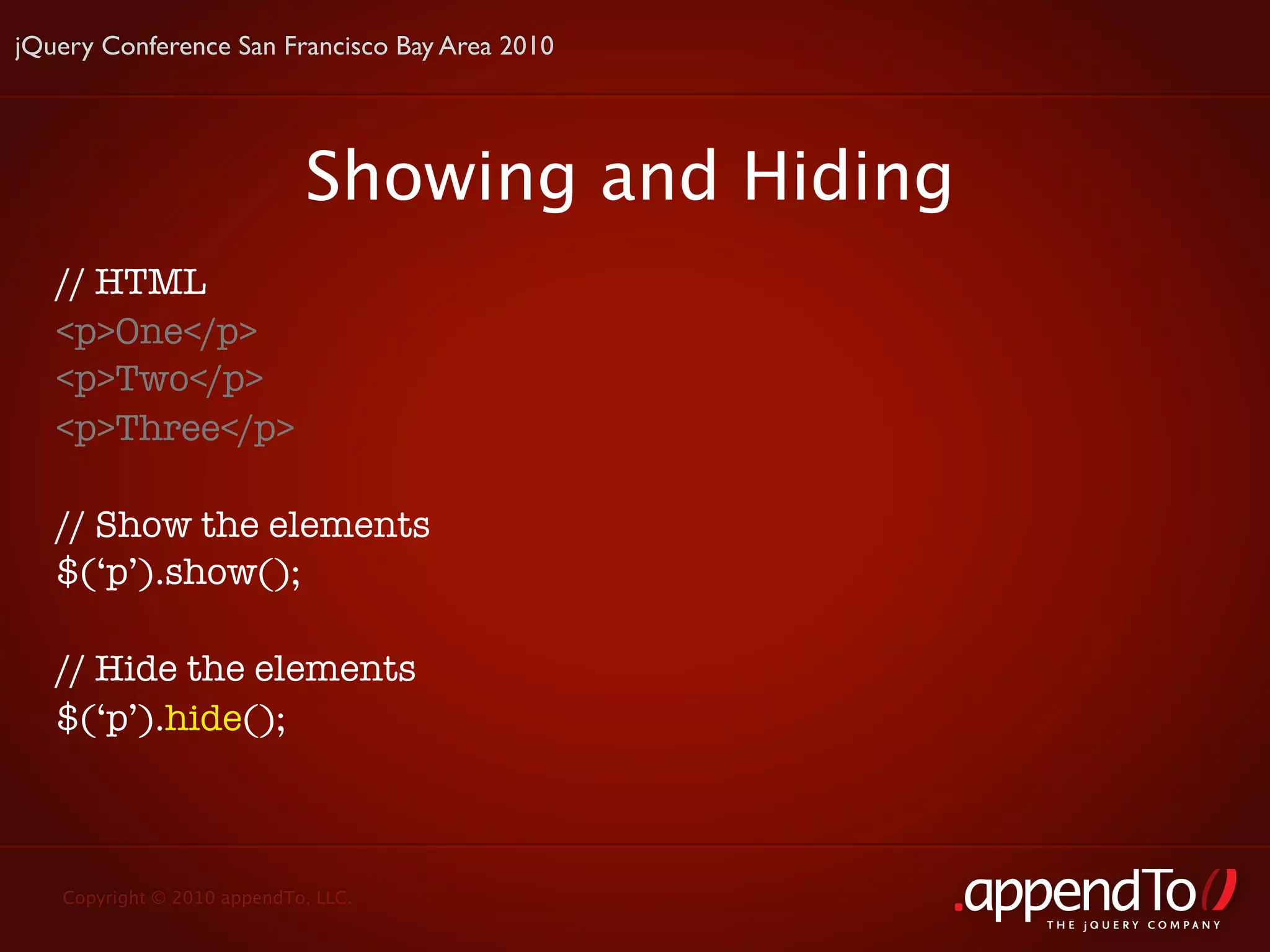 jQuery Conference San Francisco Bay Area 2010




                            Showing and Hiding
   // HTML
   <p>One</p>
   <p>Two</p>
   <p>Three</p>

   // Show the elements
   $(‘p’).show();

   // Hide the elements
   $(‘p’).hide();



   Copyright © 2010 appendTo, LLC.
                                                 THE jOUERY COMPANY
 