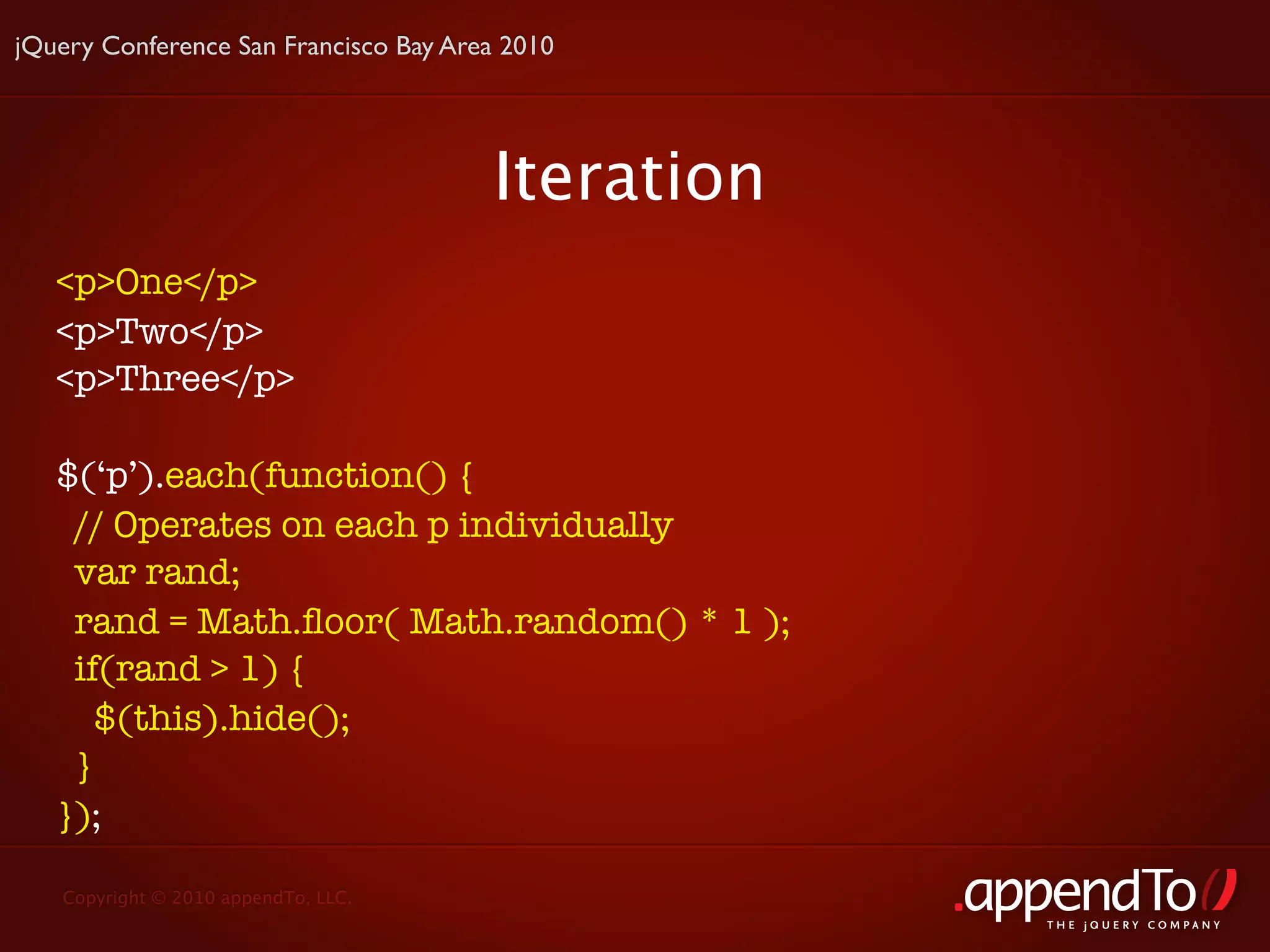 jQuery Conference San Francisco Bay Area 2010




                                       Iteration
   <p>One</p>
   <p>Two</p>
   <p>Three</p>

   $(‘p’).each(function() {
    // Operates on each p individually
    var rand;
    rand = Math.ﬂoor( Math.random() * 1 );
    if(rand > 1) {
      $(this).hide();
    }
   });

   Copyright © 2010 appendTo, LLC.
                                                   THE jOUERY COMPANY
 