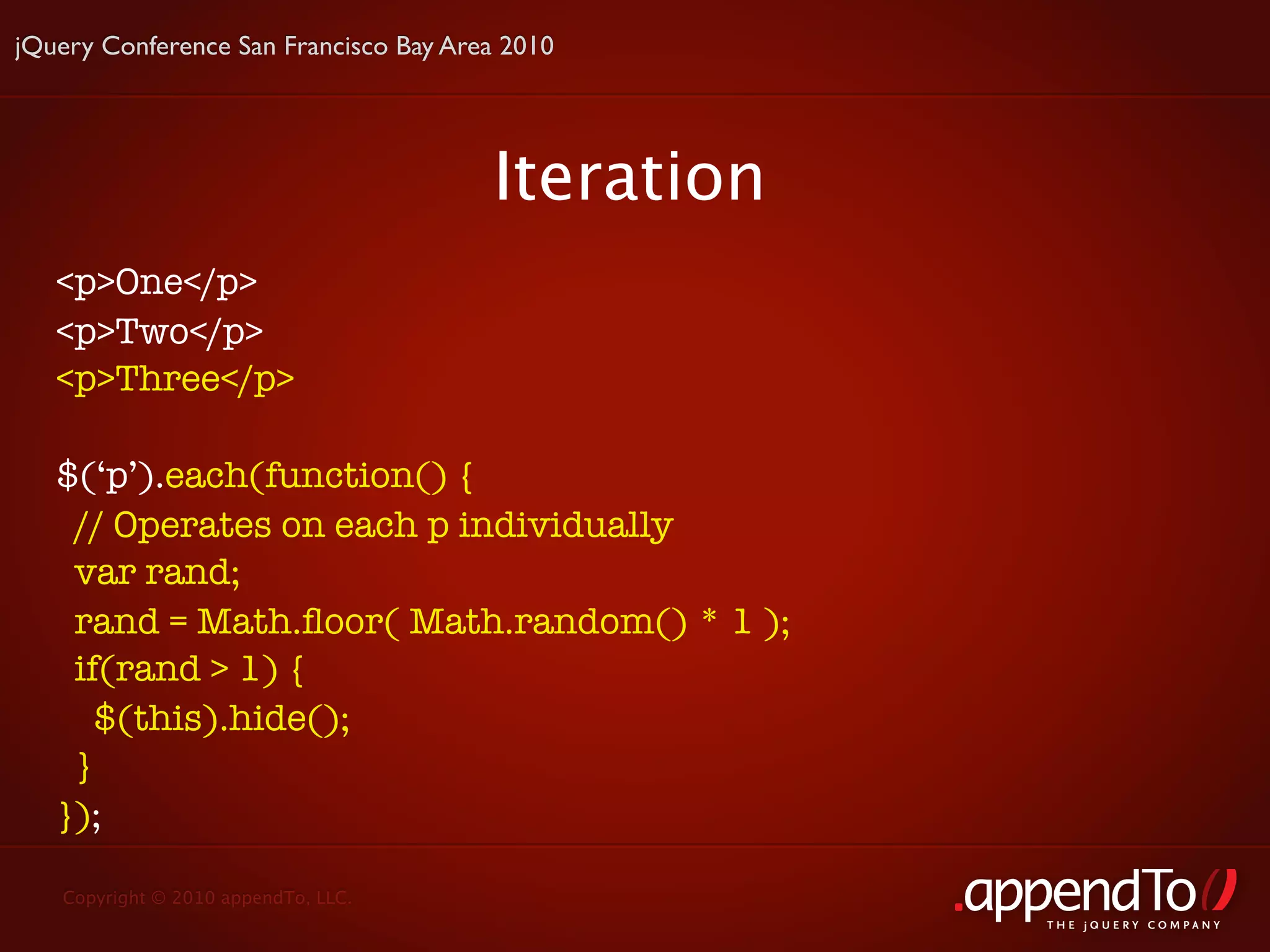 jQuery Conference San Francisco Bay Area 2010




                                       Iteration
   <p>One</p>
   <p>Two</p>
   <p>Three</p>

   $(‘p’).each(function() {
    // Operates on each p individually
    var rand;
    rand = Math.ﬂoor( Math.random() * 1 );
    if(rand > 1) {
      $(this).hide();
    }
   });

   Copyright © 2010 appendTo, LLC.
                                                   THE jOUERY COMPANY
 