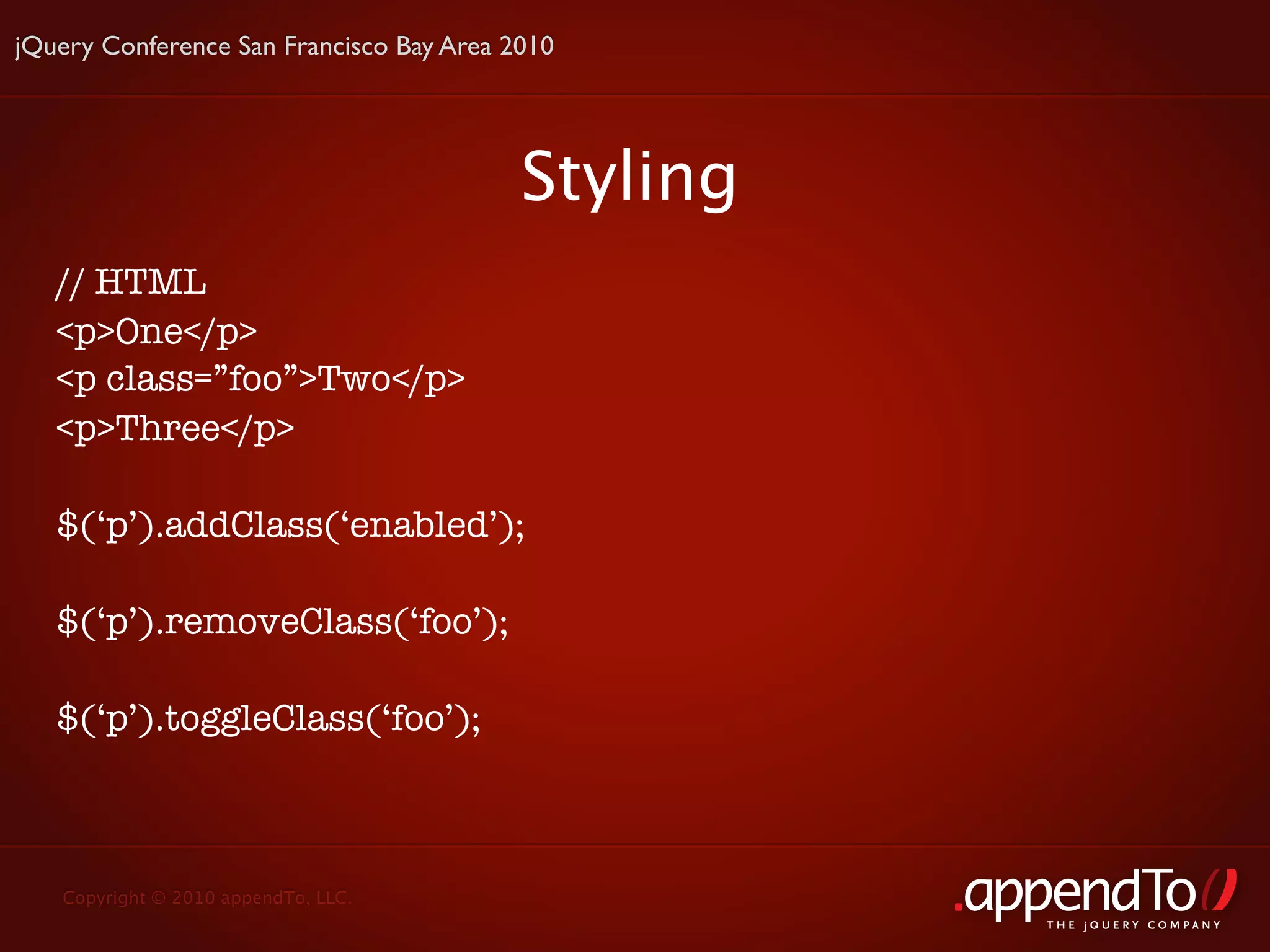 jQuery Conference San Francisco Bay Area 2010




                                          Styling
   // HTML
   <p>One</p>
   <p class=”foo”>Two</p>
   <p>Three</p>

   $(‘p’).addClass(‘enabled’);

   $(‘p’).removeClass(‘foo’);

   $(‘p’).toggleClass(‘foo’);



   Copyright © 2010 appendTo, LLC.
                                                    THE jOUERY COMPANY
 