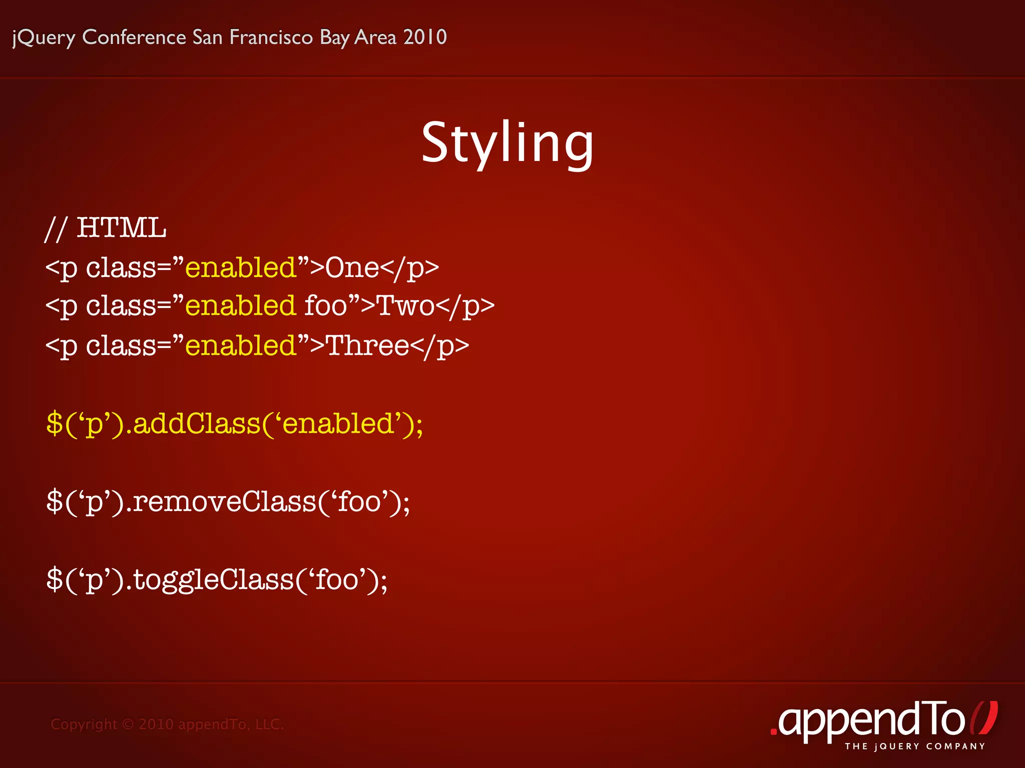 jQuery Conference San Francisco Bay Area 2010




                                          Styling
   // HTML
   <p class=”enabled”>One</p>
   <p class=”enabled foo”>Two</p>
   <p class=”enabled”>Three</p>

   $(‘p’).addClass(‘enabled’);

   $(‘p’).removeClass(‘foo’);

   $(‘p’).toggleClass(‘foo’);



   Copyright © 2010 appendTo, LLC.
                                                    THE jOUERY COMPANY
 