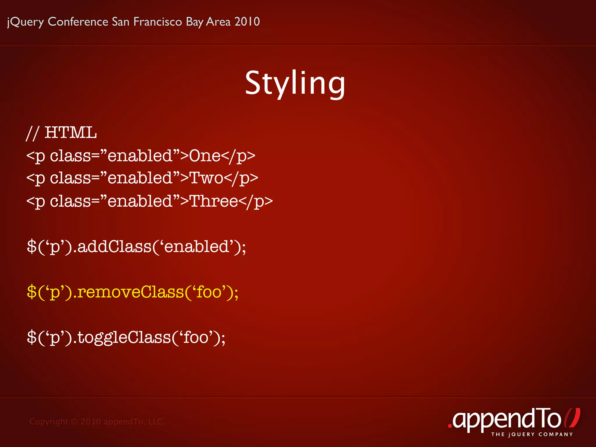 jQuery Conference San Francisco Bay Area 2010




                                          Styling
   // HTML
   <p class=”enabled”>One</p>
   <p class=”enabled”>Two</p>
   <p class=”enabled”>Three</p>

   $(‘p’).addClass(‘enabled’);

   $(‘p’).removeClass(‘foo’);

   $(‘p’).toggleClass(‘foo’);



   Copyright © 2010 appendTo, LLC.
                                                    THE jOUERY COMPANY
 