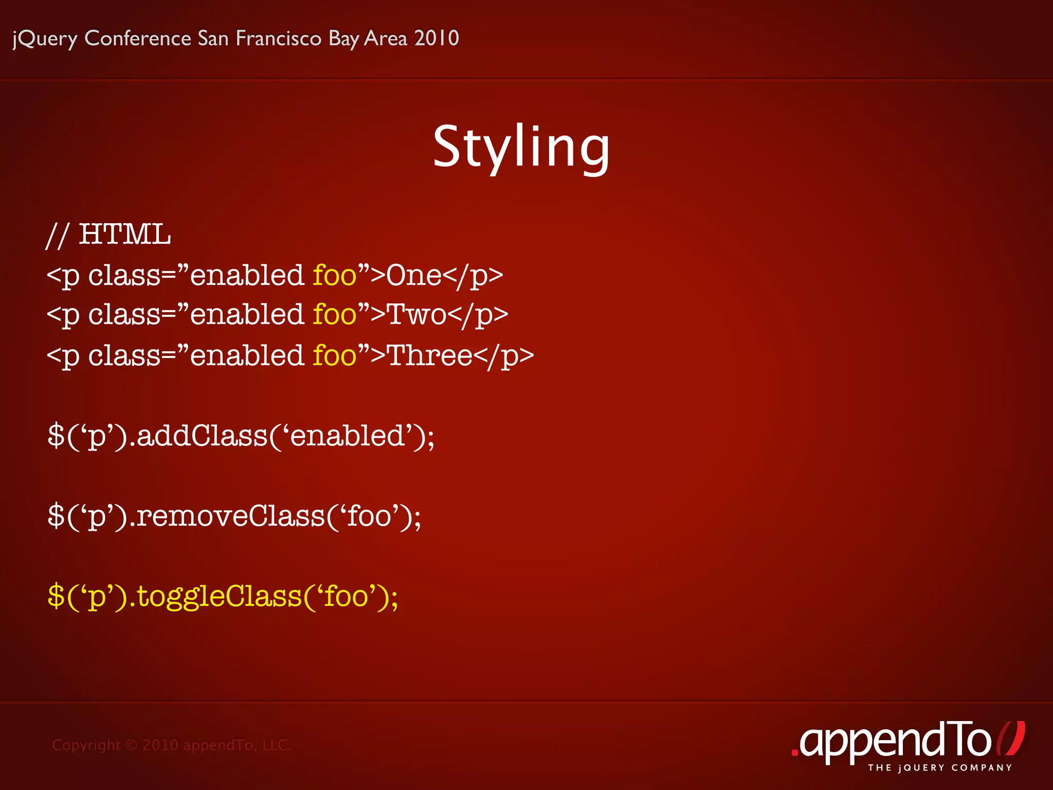 jQuery Conference San Francisco Bay Area 2010




                                          Styling
   // HTML
   <p class=”enabled foo”>One</p>
   <p class=”enabled foo”>Two</p>
   <p class=”enabled foo”>Three</p>

   $(‘p’).addClass(‘enabled’);

   $(‘p’).removeClass(‘foo’);

   $(‘p’).toggleClass(‘foo’);



   Copyright © 2010 appendTo, LLC.
                                                    THE jOUERY COMPANY
 