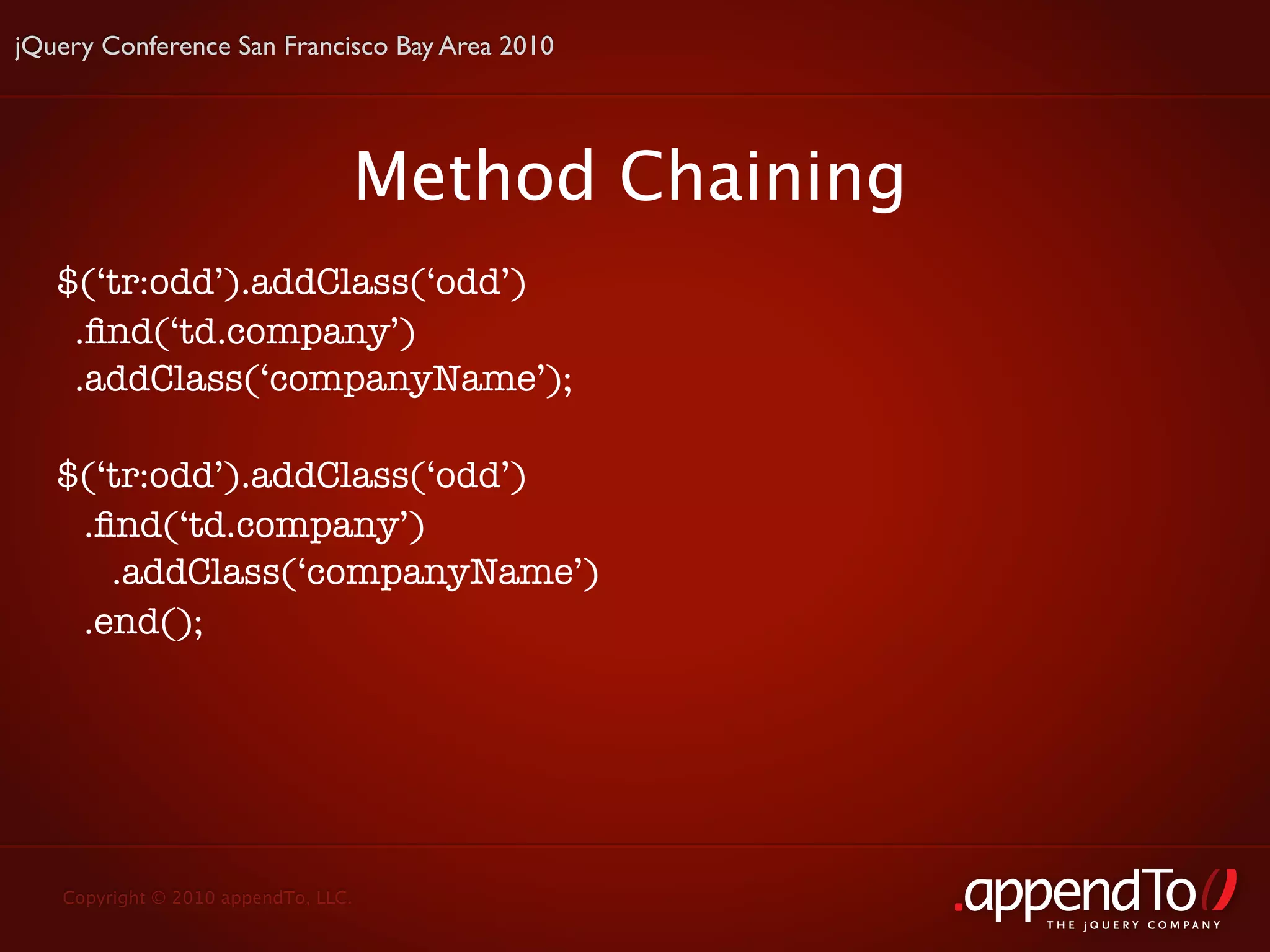 jQuery Conference San Francisco Bay Area 2010




                                     Method Chaining
   $(‘tr:odd’).addClass(‘odd’)
    .ﬁnd(‘td.company’)
    .addClass(‘companyName’);

   $(‘tr:odd’).addClass(‘odd’)
    .ﬁnd(‘td.company’)
      .addClass(‘companyName’)
    .end();




   Copyright © 2010 appendTo, LLC.
                                                       THE jOUERY COMPANY
 