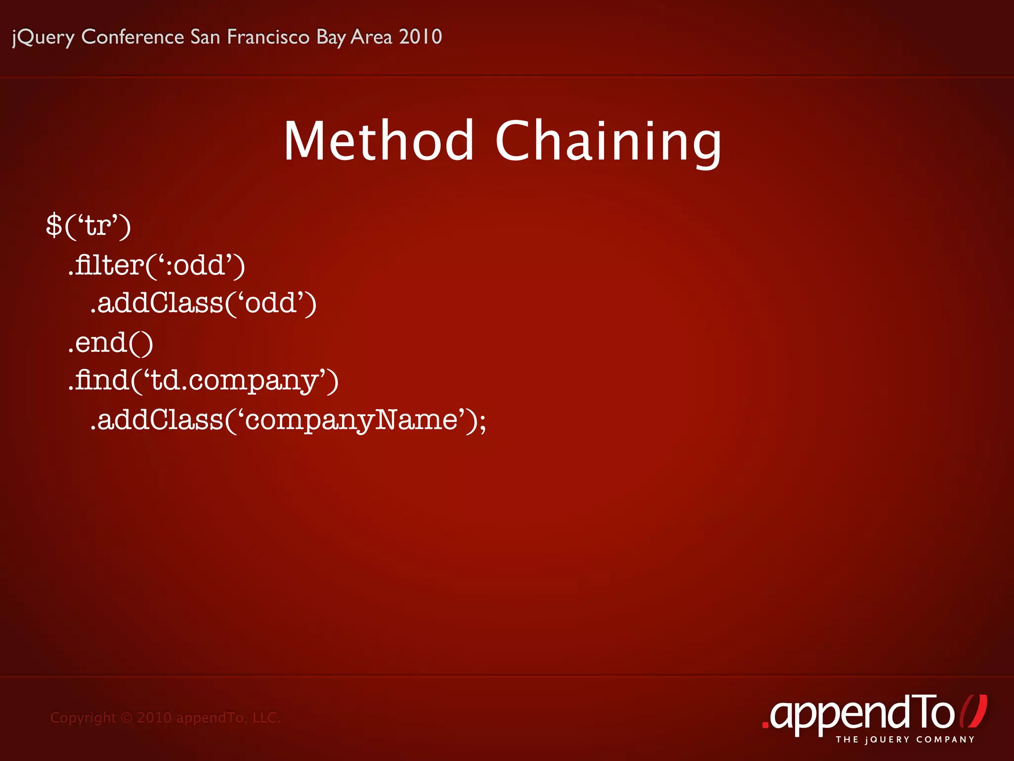 jQuery Conference San Francisco Bay Area 2010




                                     Method Chaining
   $(‘tr’)
    .ﬁlter(‘:odd’)
      .addClass(‘odd’)
    .end()
    .ﬁnd(‘td.company’)
      .addClass(‘companyName’);




   Copyright © 2010 appendTo, LLC.
                                                       THE jOUERY COMPANY
 
