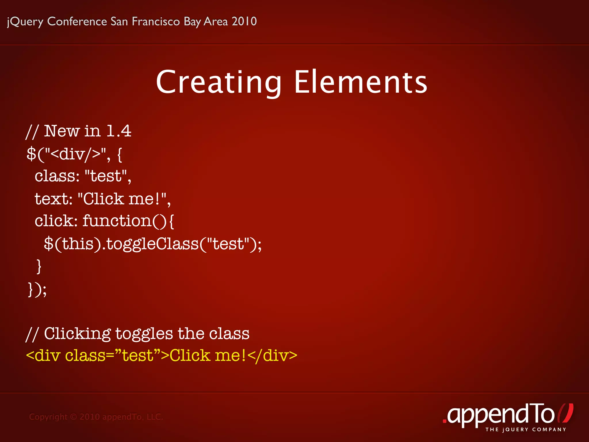 jQuery Conference San Francisco Bay Area 2010




                                Creating Elements
   // New in 1.4
   $("<div/>", {
    class: "test",
    text: "Click me!",
    click: function(){
      $(this).toggleClass("test");
    }
   });

   // Clicking toggles the class
   <div class=”test”>Click me!</div>


   Copyright © 2010 appendTo, LLC.
                                                    THE jOUERY COMPANY
 