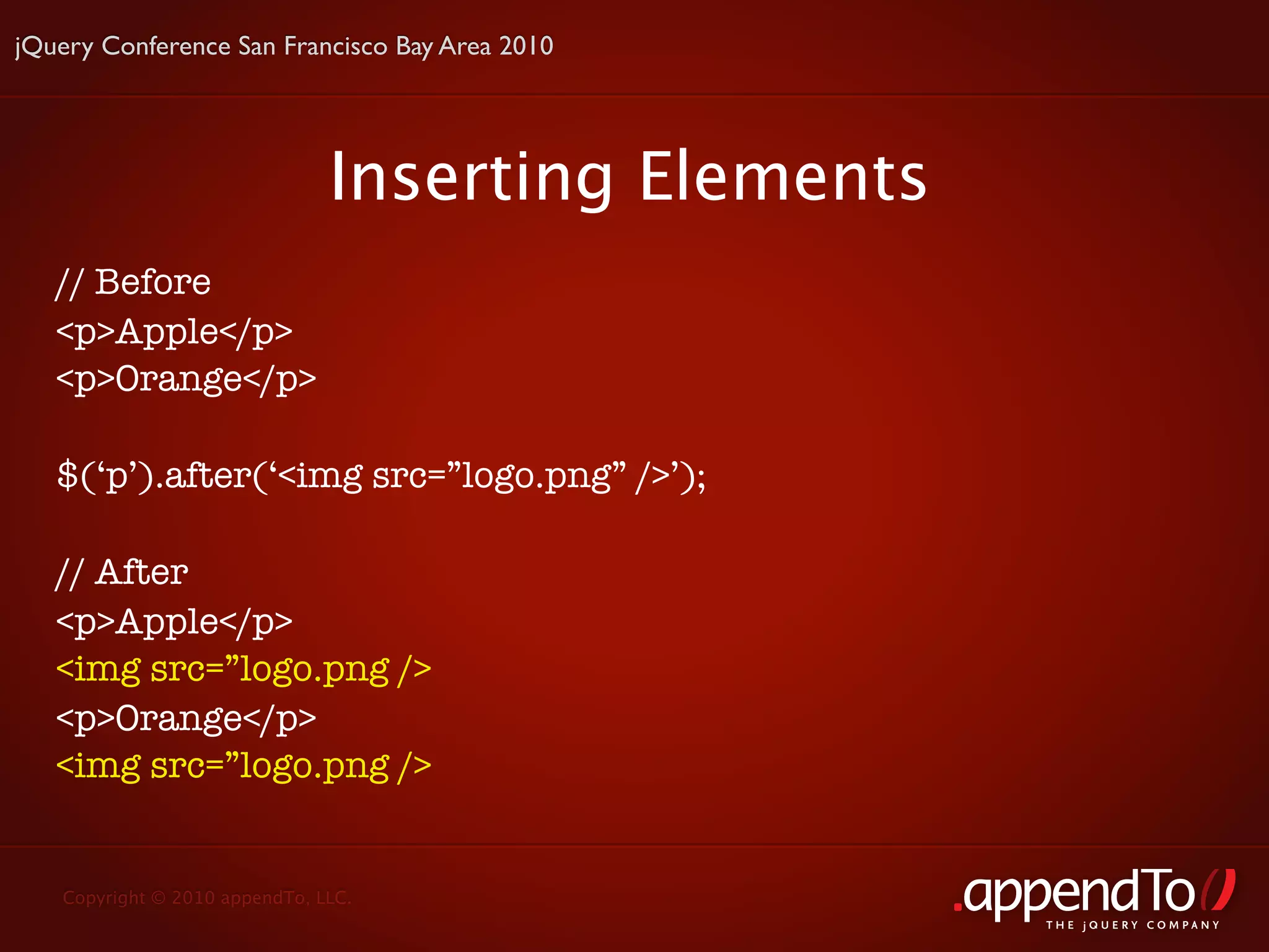 jQuery Conference San Francisco Bay Area 2010




                               Inserting Elements
   // Before
   <p>Apple</p>
   <p>Orange</p>

   $(‘p’).after(‘<img src=”logo.png” />’);

   // After
   <p>Apple</p>
   <img src=”logo.png />
   <p>Orange</p>
   <img src=”logo.png />


   Copyright © 2010 appendTo, LLC.
                                                    THE jOUERY COMPANY
 