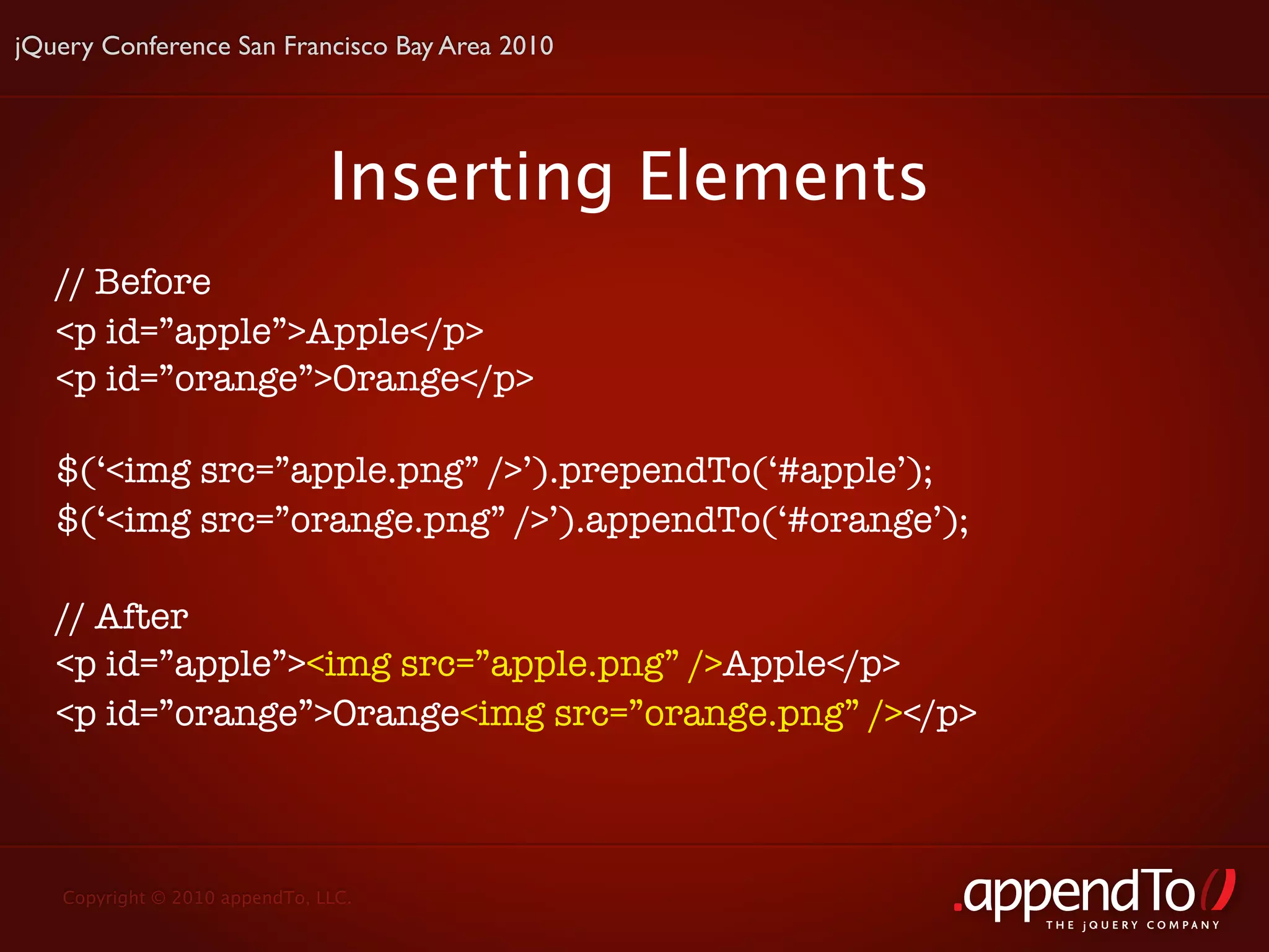 jQuery Conference San Francisco Bay Area 2010




                               Inserting Elements
   // Before
   <p id=”apple”>Apple</p>
   <p id=”orange”>Orange</p>

   $(‘<img src=”apple.png” />’).prependTo(‘#apple’);
   $(‘<img src=”orange.png” />’).appendTo(‘#orange’);

   // After
   <p id=”apple”><img src=”apple.png” />Apple</p>
   <p id=”orange”>Orange<img src=”orange.png” /></p>



   Copyright © 2010 appendTo, LLC.
                                                        THE jOUERY COMPANY
 