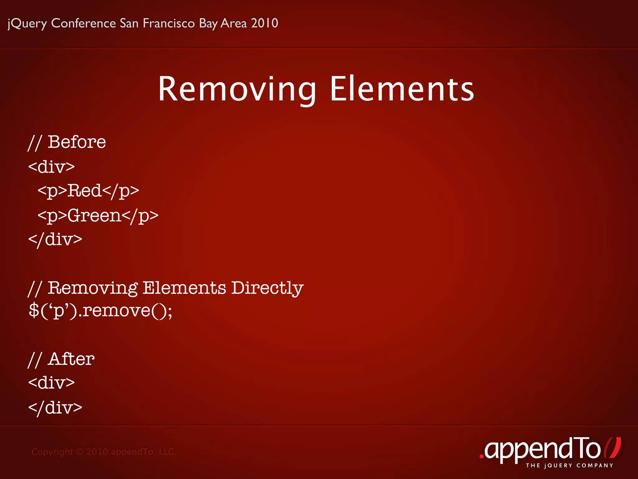 jQuery Conference San Francisco Bay Area 2010




                             Removing Elements
   // Before
   <div>
    <p>Red</p>
    <p>Green</p>
   </div>

   // Removing Elements Directly
   $(‘p’).remove();

   // After
   <div>
   </div>

   Copyright © 2010 appendTo, LLC.
                                                 THE jOUERY COMPANY
 
