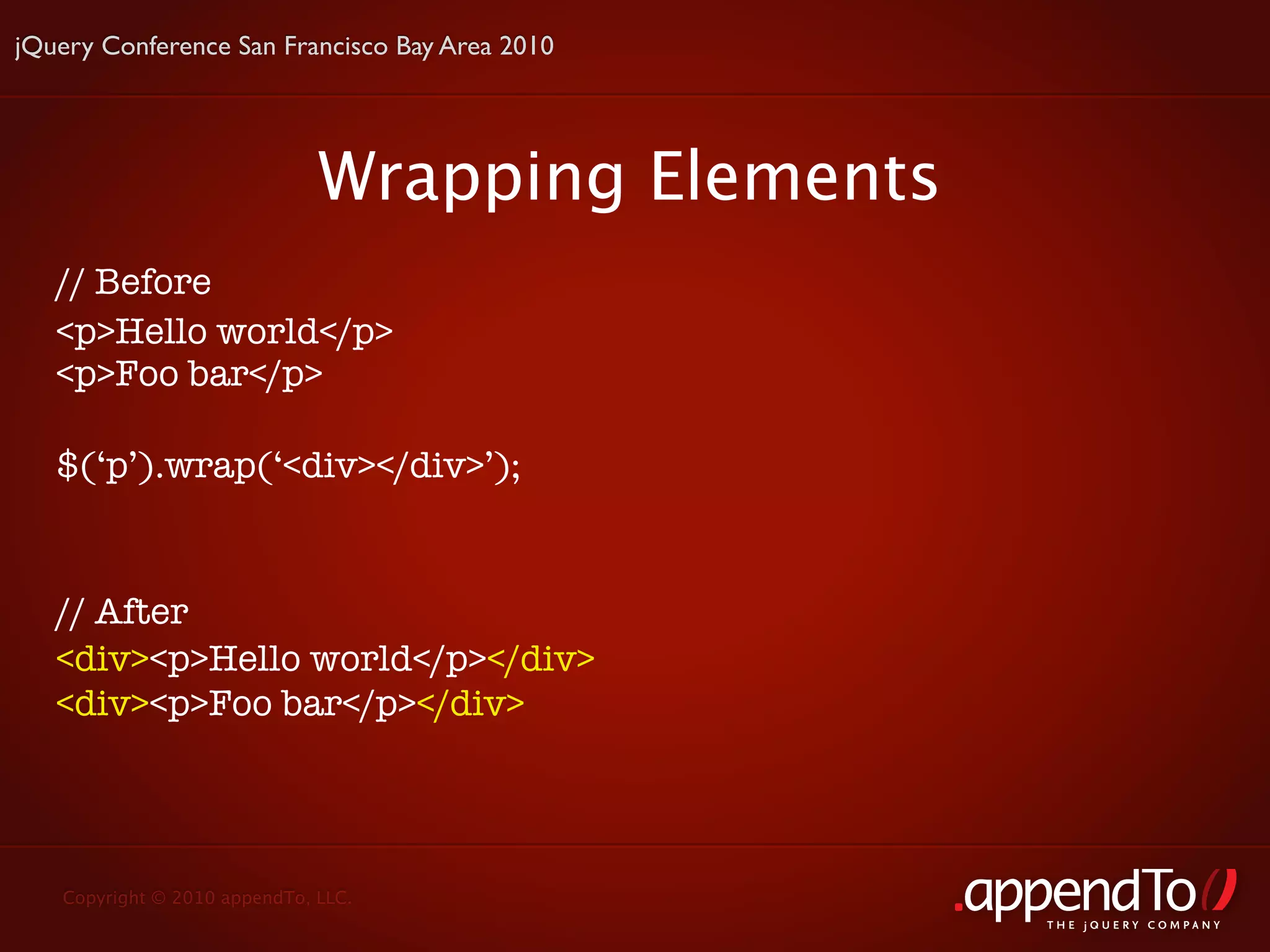 jQuery Conference San Francisco Bay Area 2010




                              Wrapping Elements
   // Before
   <p>Hello world</p>
   <p>Foo bar</p>

   $(‘p’).wrap(‘<div></div>’);


   // After
   <div><p>Hello world</p></div>
   <div><p>Foo bar</p></div>




   Copyright © 2010 appendTo, LLC.
                                                  THE jOUERY COMPANY
 