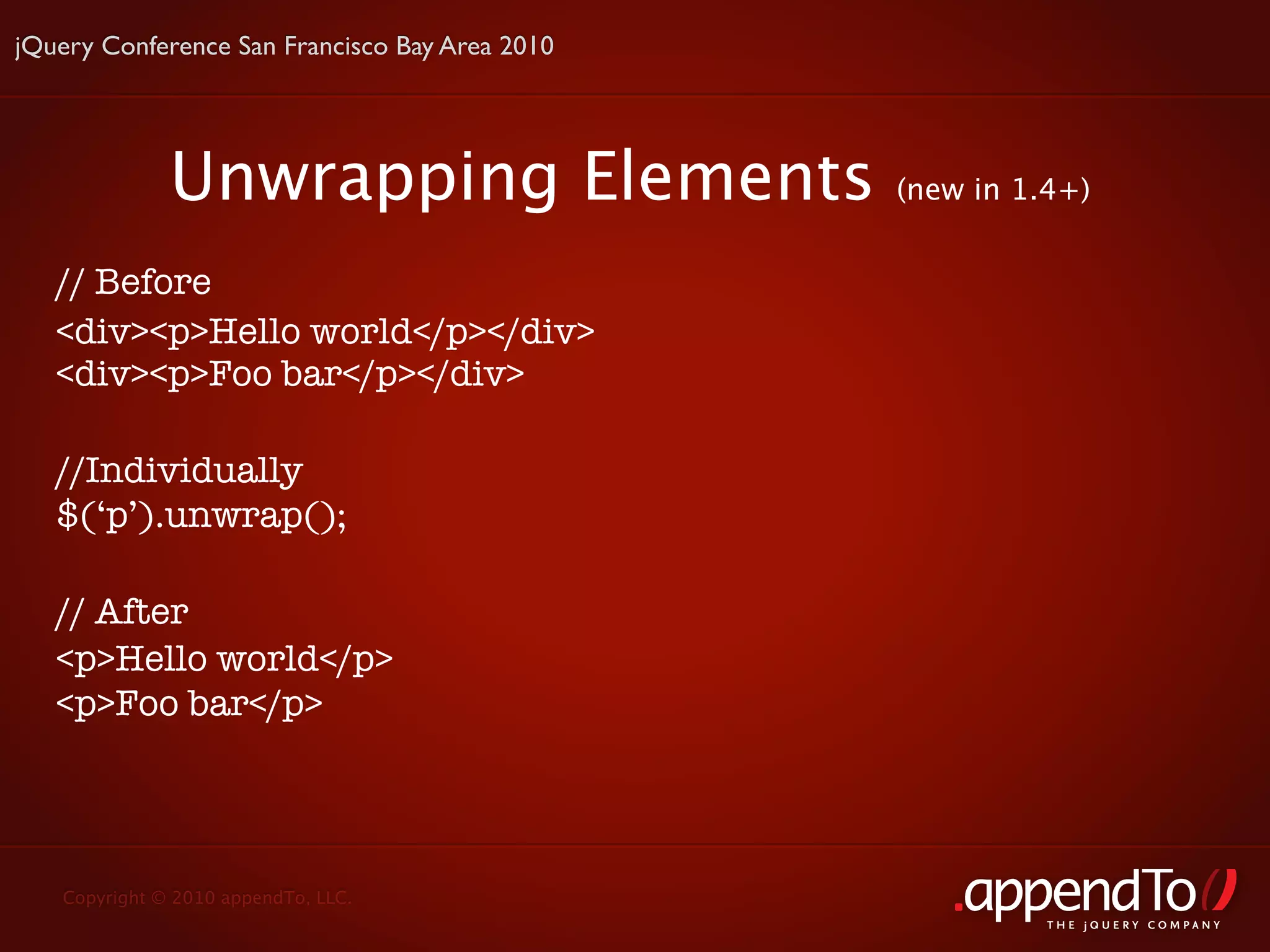 jQuery Conference San Francisco Bay Area 2010




              Unwrapping Elements               (new in 1.4+)


   // Before
   <div><p>Hello world</p></div>
   <div><p>Foo bar</p></div>

   //Individually
   $(‘p’).unwrap();

   // After
   <p>Hello world</p>
   <p>Foo bar</p>




   Copyright © 2010 appendTo, LLC.
                                                          THE jOUERY COMPANY
 