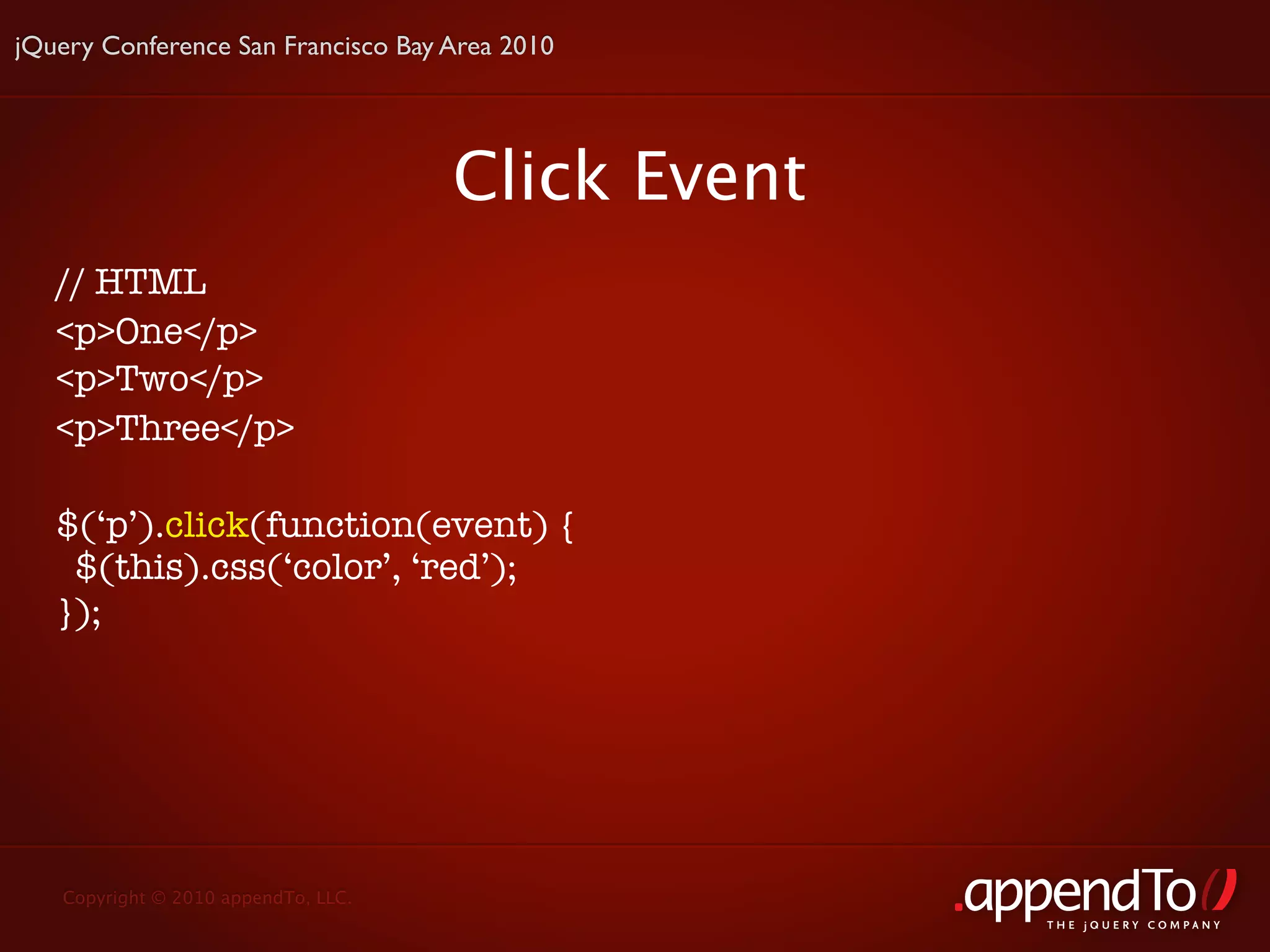 jQuery Conference San Francisco Bay Area 2010




                                     Click Event
   // HTML
   <p>One</p>
   <p>Two</p>
   <p>Three</p>

   $(‘p’).click(function(event) {
    $(this).css(‘color’, ‘red’);
   });




   Copyright © 2010 appendTo, LLC.
                                                   THE jOUERY COMPANY
 