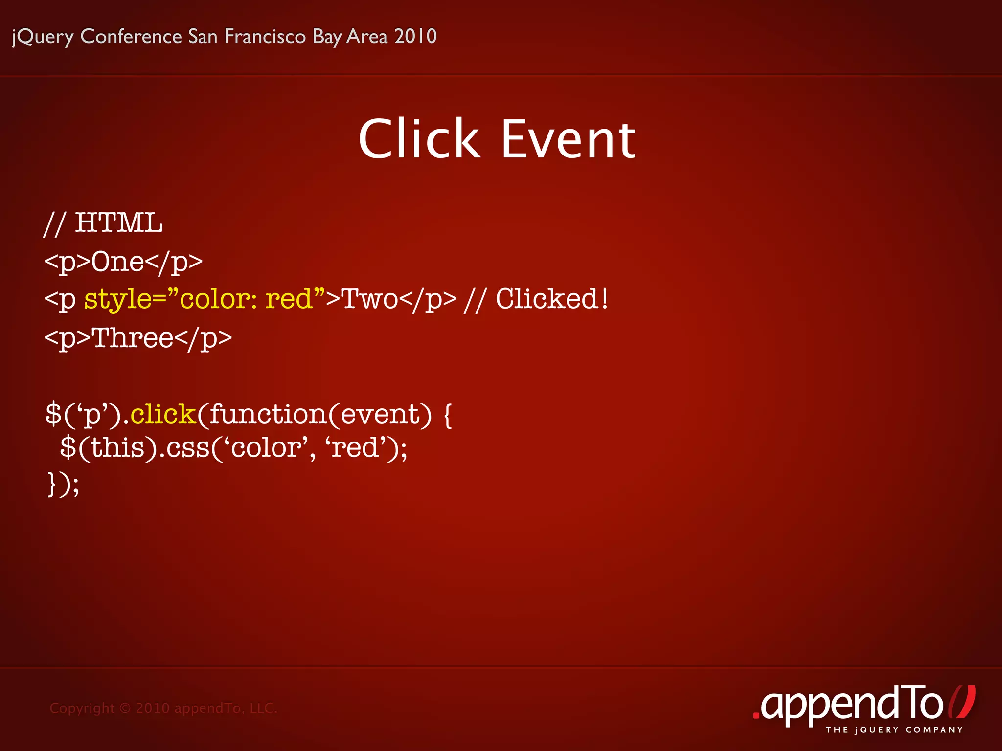jQuery Conference San Francisco Bay Area 2010




                                     Click Event
   // HTML
   <p>One</p>
   <p style=”color: red”>Two</p> // Clicked!
   <p>Three</p>

   $(‘p’).click(function(event) {
    $(this).css(‘color’, ‘red’);
   });




   Copyright © 2010 appendTo, LLC.
                                                   THE jOUERY COMPANY
 