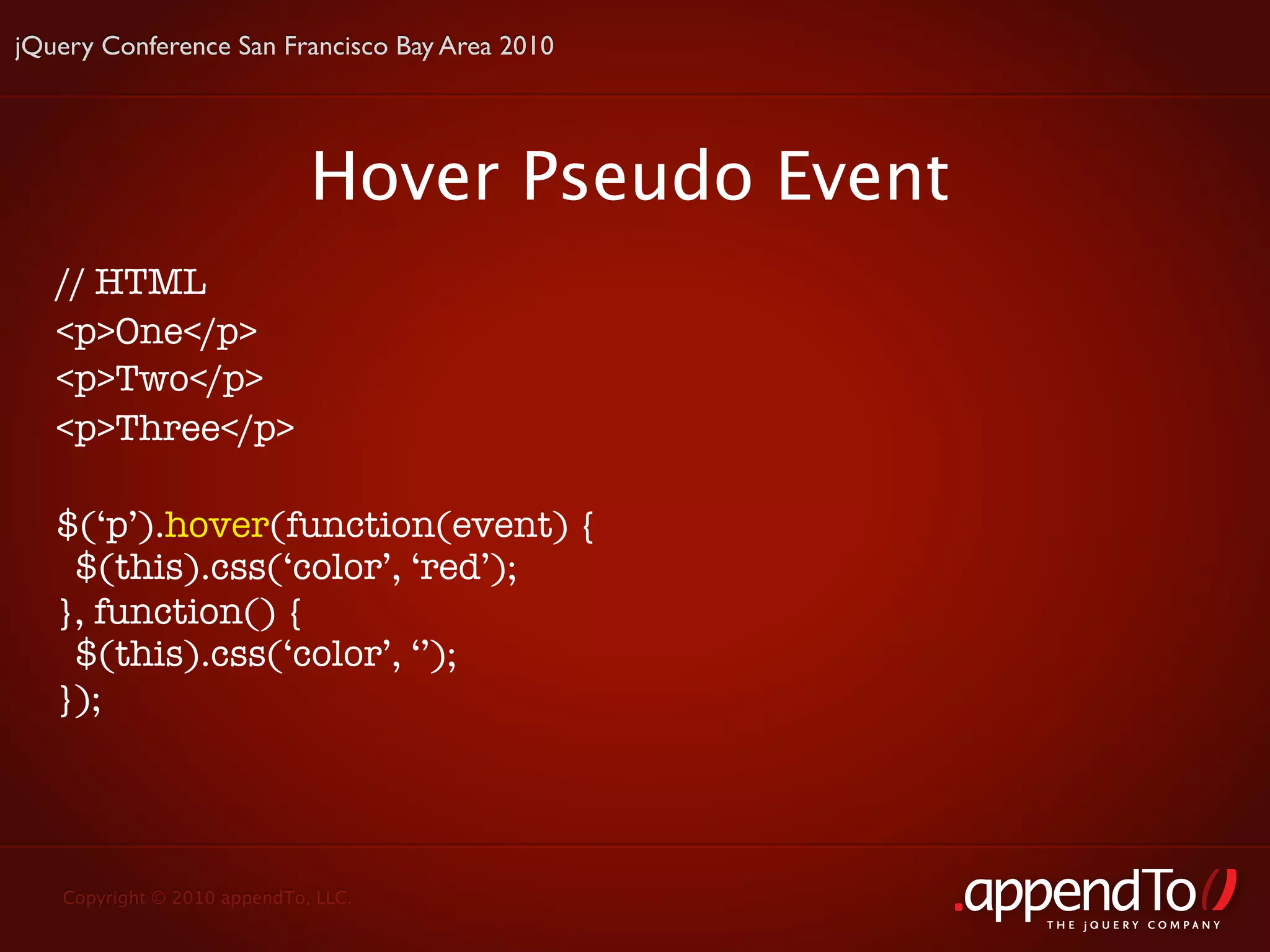 jQuery Conference San Francisco Bay Area 2010




                             Hover Pseudo Event
   // HTML
   <p>One</p>
   <p>Two</p>
   <p>Three</p>

   $(‘p’).hover(function(event) {
    $(this).css(‘color’, ‘red’);
   }, function() {
    $(this).css(‘color’, ‘’);
   });




   Copyright © 2010 appendTo, LLC.
                                                  THE jOUERY COMPANY
 