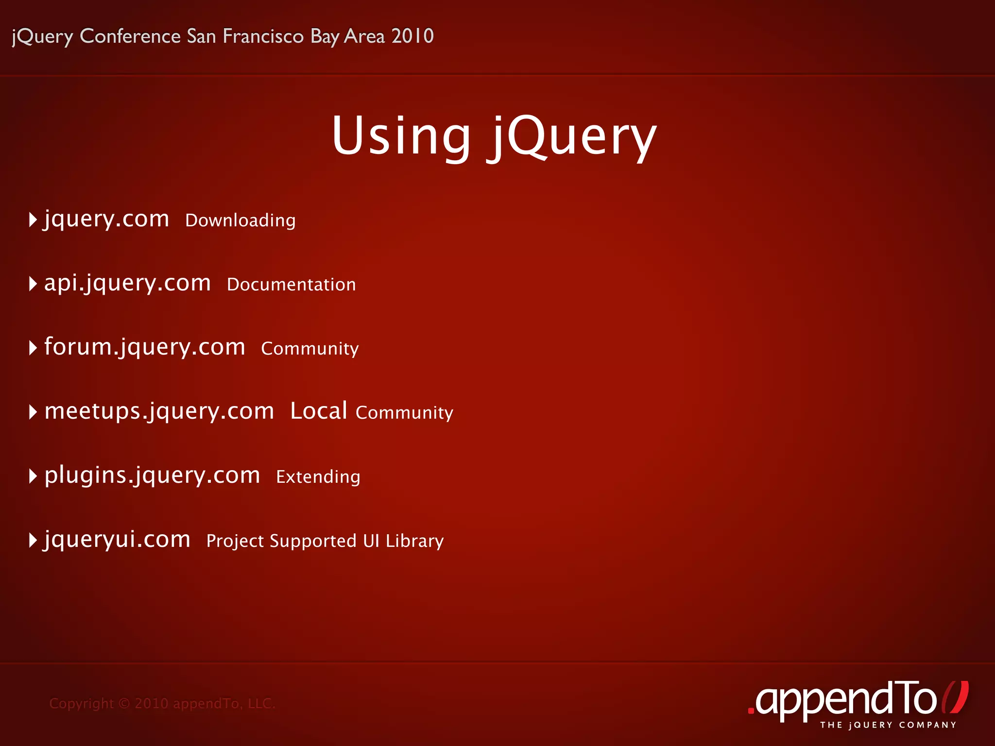jQuery Conference San Francisco Bay Area 2010




                                        Using jQuery
 ‣ jquery.com        Downloading


 ‣ api.jquery.com          Documentation


 ‣ forum.jquery.com            Community


 ‣ meetups.jquery.com                Local   Community


 ‣ plugins.jquery.com            Extending


 ‣ jqueryui.com         Project Supported UI Library




   Copyright © 2010 appendTo, LLC.
                                                         THE jOUERY COMPANY
 