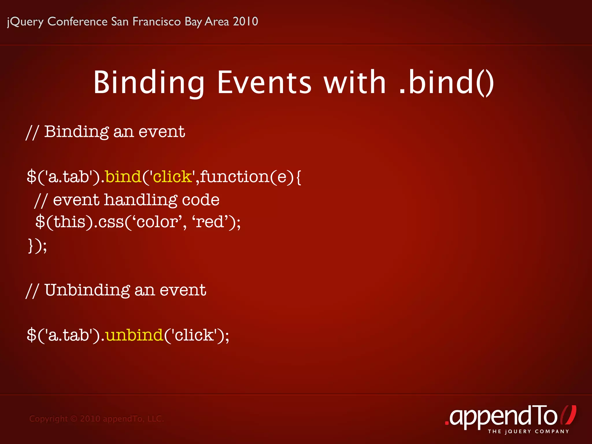 jQuery Conference San Francisco Bay Area 2010




                 Binding Events with .bind()
   // Binding an event

   $('a.tab').bind('click',function(e){
    // event handling code
    $(this).css(‘color’, ‘red’);
   });

   // Unbinding an event 

   $('a.tab').unbind('click');



   Copyright © 2010 appendTo, LLC.
                                                THE jOUERY COMPANY
 