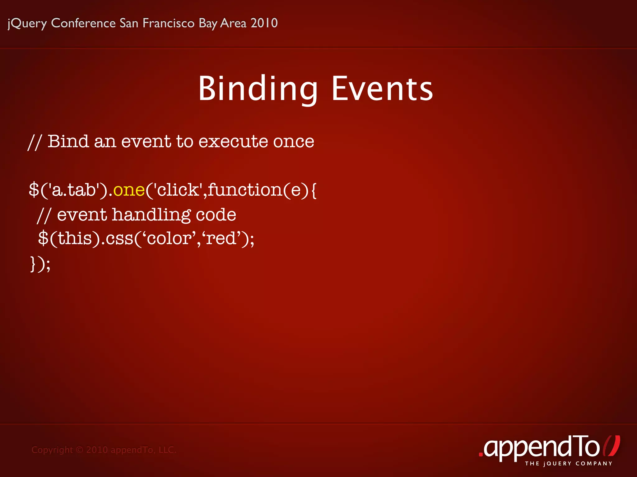 jQuery Conference San Francisco Bay Area 2010




                                     Binding Events
   // Bind an event to execute once

   $('a.tab').one('click',function(e){
     // event handling code
     $(this).css(‘color’,‘red’);
   });




   Copyright © 2010 appendTo, LLC.
                                                      THE jOUERY COMPANY
 