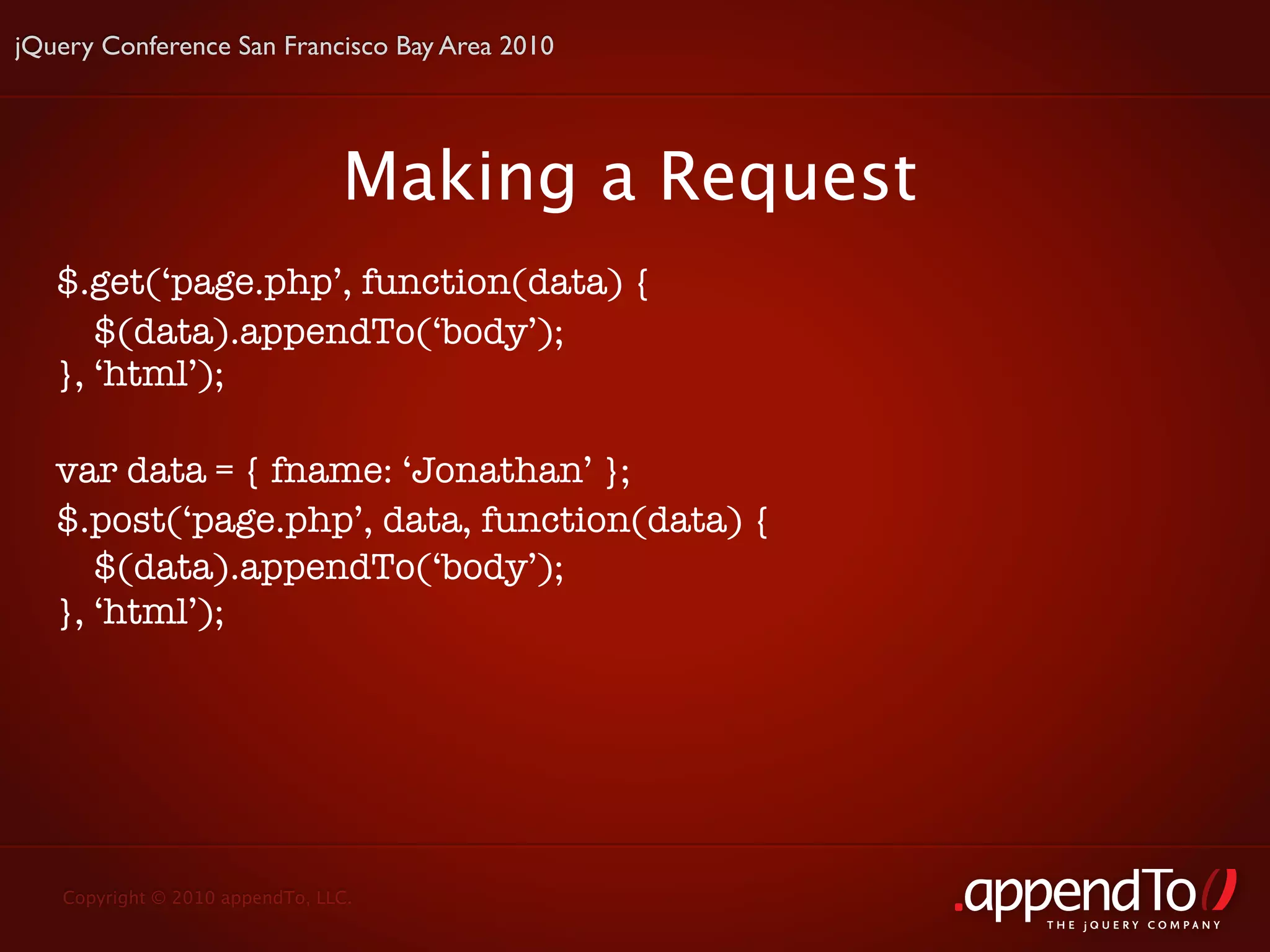 jQuery Conference San Francisco Bay Area 2010




                                Making a Request
   $.get(‘page.php’, function(data) {
      $(data).appendTo(‘body’);
   }, ‘html’);

   var data = { fname: ‘Jonathan’ };
   $.post(‘page.php’, data, function(data) {
      $(data).appendTo(‘body’);
   }, ‘html’);




   Copyright © 2010 appendTo, LLC.
                                                   THE jOUERY COMPANY
 