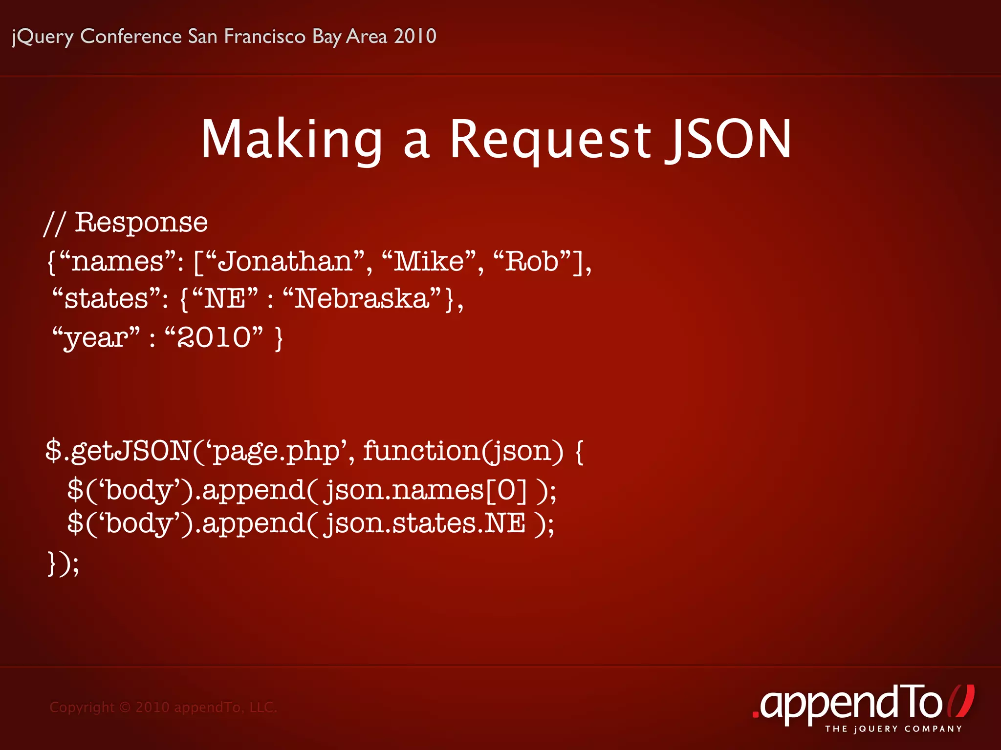 jQuery Conference San Francisco Bay Area 2010




                       Making a Request JSON
   // Response
   {“names”: [“Jonathan”, “Mike”, “Rob”],
    “states”: {“NE” : “Nebraska”},
    “year” : “2010” }


   $.getJSON(‘page.php’, function(json) {
     $(‘body’).append( json.names[0] );
     $(‘body’).append( json.states.NE );
   });



   Copyright © 2010 appendTo, LLC.
                                                THE jOUERY COMPANY
 