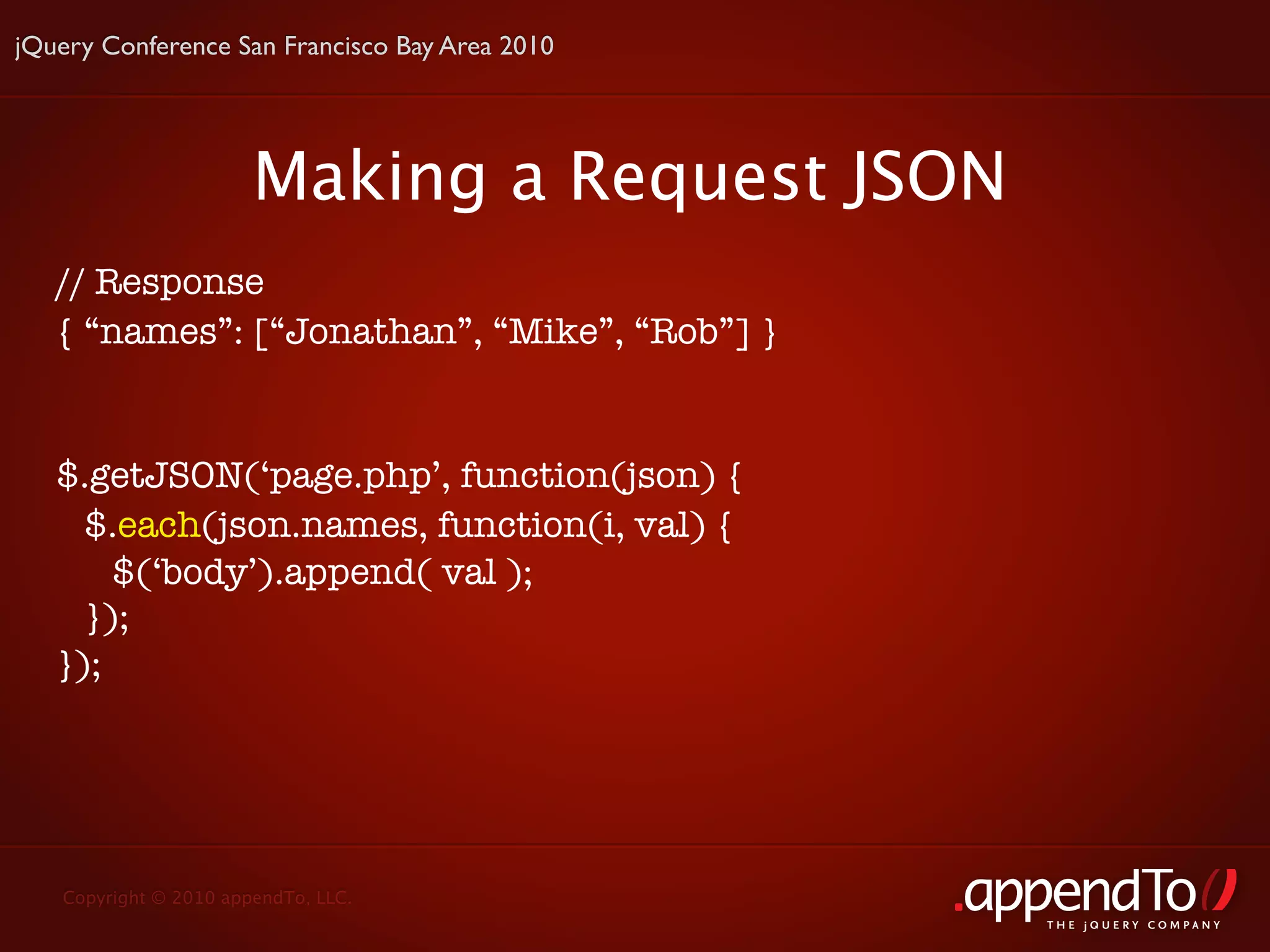 jQuery Conference San Francisco Bay Area 2010




                       Making a Request JSON
   // Response
   { “names”: [“Jonathan”, “Mike”, “Rob”] }


   $.getJSON(‘page.php’, function(json) {
     $.each(json.names, function(i, val) {
       $(‘body’).append( val );
     });
   });




   Copyright © 2010 appendTo, LLC.
                                                THE jOUERY COMPANY
 