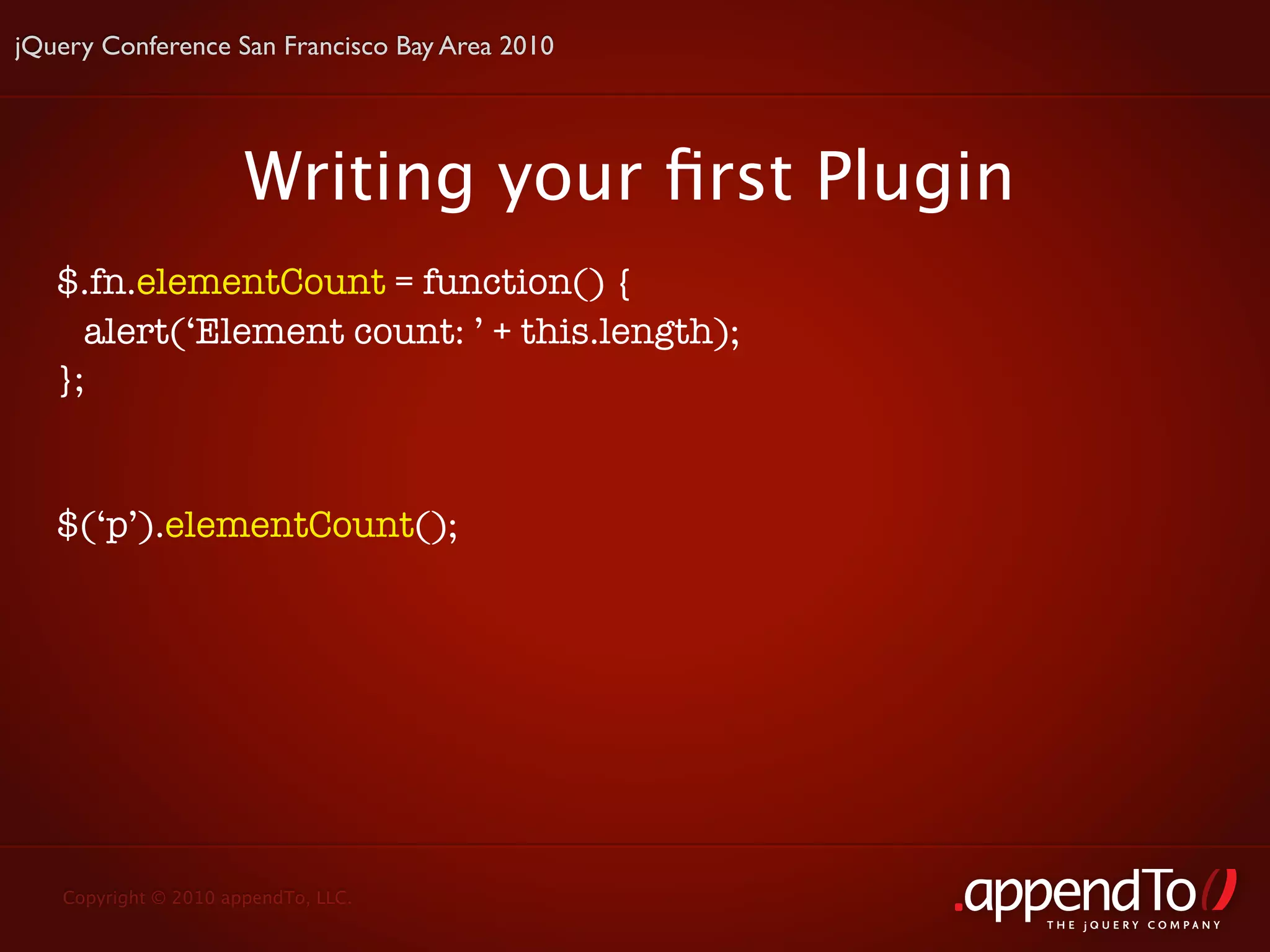 jQuery Conference San Francisco Bay Area 2010




                      Writing your ﬁrst Plugin
   $.fn.elementCount = function() {
     alert(‘Element count: ’ + this.length);
   };


   $(‘p’).elementCount();




   Copyright © 2010 appendTo, LLC.
                                                 THE jOUERY COMPANY
 