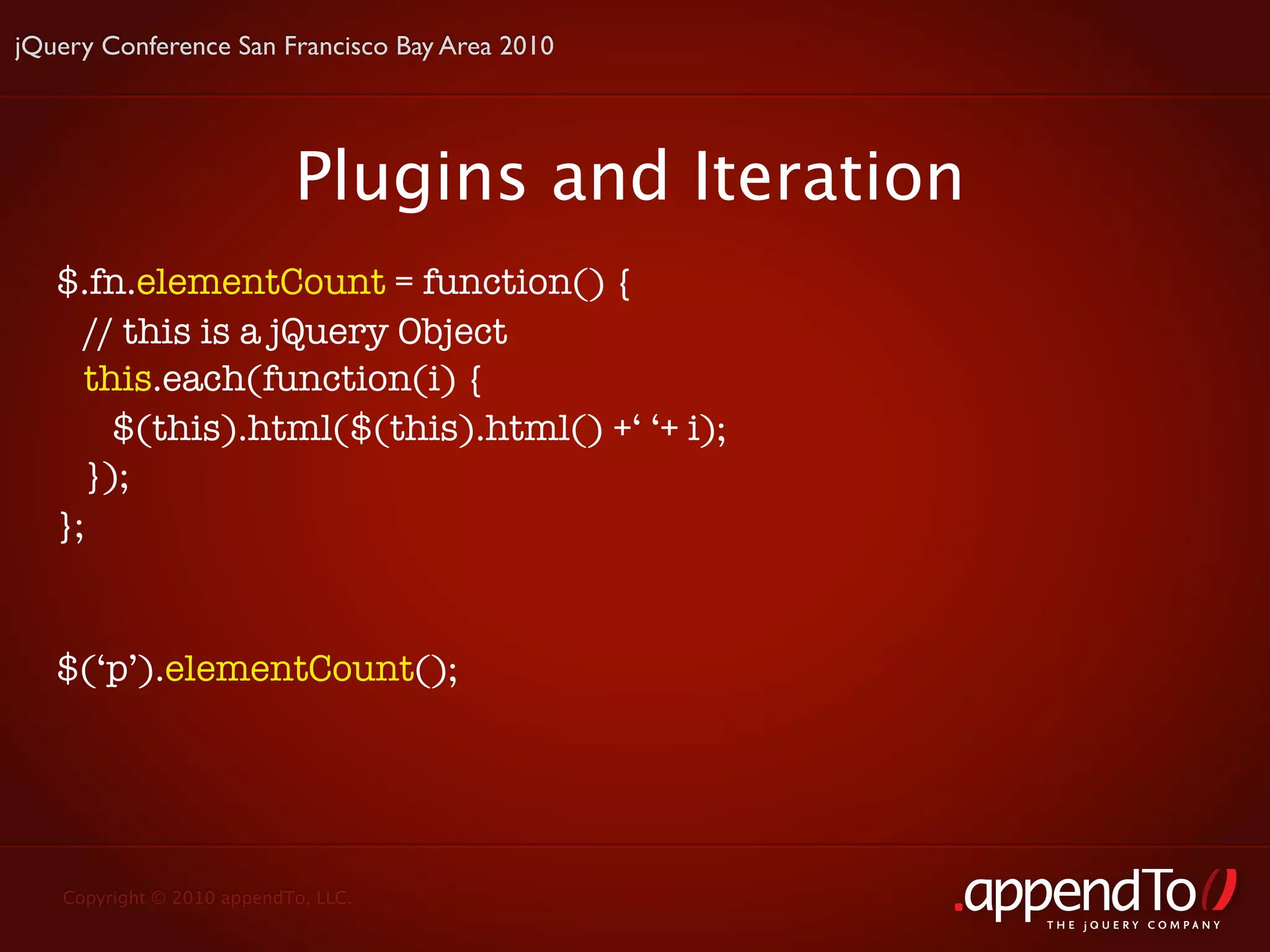 jQuery Conference San Francisco Bay Area 2010




                           Plugins and Iteration
   $.fn.elementCount = function() {
     // this is a jQuery Object
     this.each(function(i) {
       $(this).html($(this).html() +‘ ‘+ i);
     });
   };


   $(‘p’).elementCount();




   Copyright © 2010 appendTo, LLC.
                                                   THE jOUERY COMPANY
 