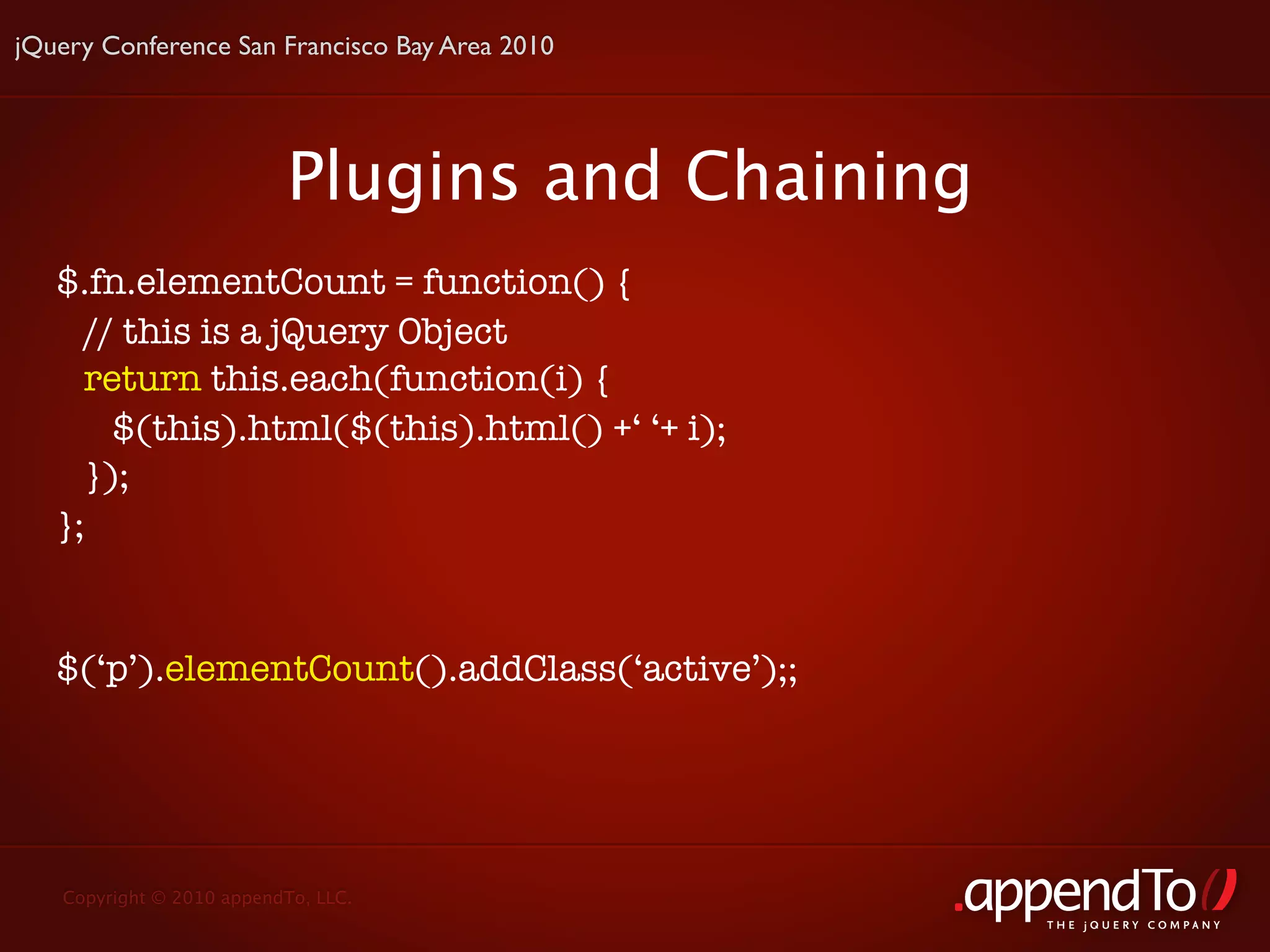 jQuery Conference San Francisco Bay Area 2010




                          Plugins and Chaining
   $.fn.elementCount = function() {
     // this is a jQuery Object
     return this.each(function(i) {
       $(this).html($(this).html() +‘ ‘+ i);
     });
   };


   $(‘p’).elementCount().addClass(‘active’);;




   Copyright © 2010 appendTo, LLC.
                                                 THE jOUERY COMPANY
 