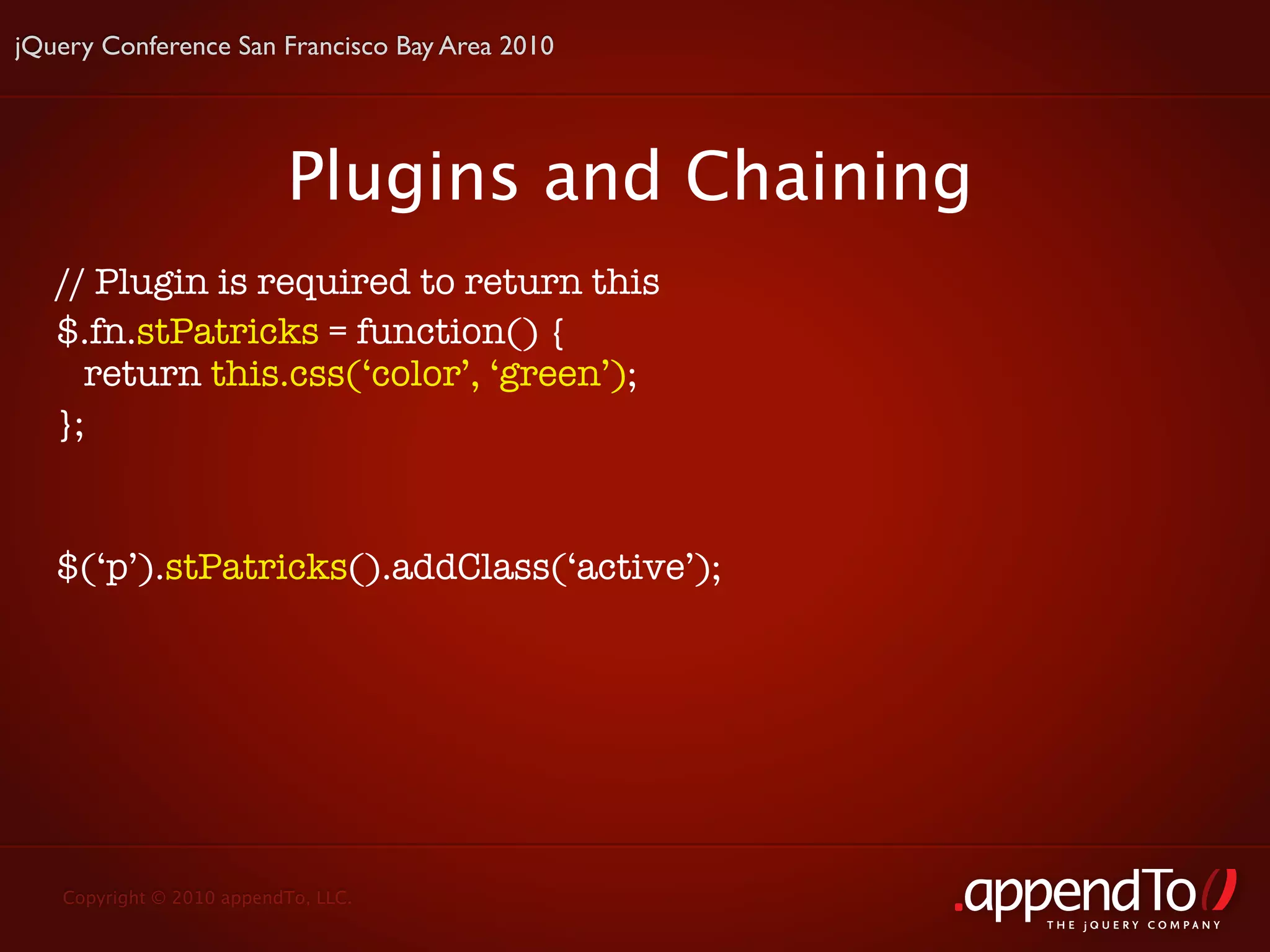 jQuery Conference San Francisco Bay Area 2010




                          Plugins and Chaining
   // Plugin is required to return this
   $.fn.stPatricks = function() {
     return this.css(‘color’, ‘green’);
   };


   $(‘p’).stPatricks().addClass(‘active’);




   Copyright © 2010 appendTo, LLC.
                                                 THE jOUERY COMPANY
 