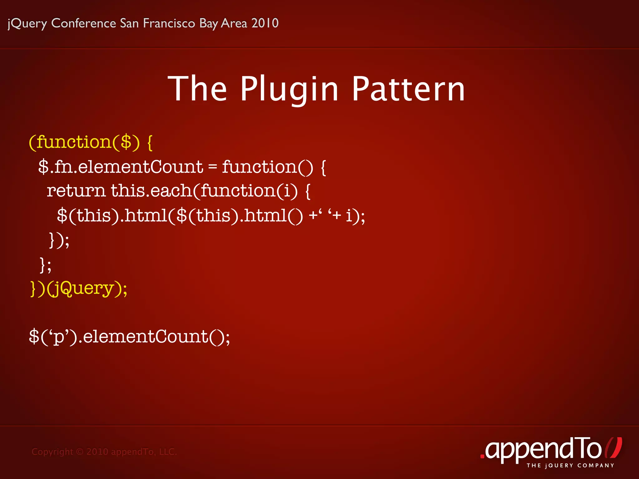 jQuery Conference San Francisco Bay Area 2010




                               The Plugin Pattern
   (function($) {
    $.fn.elementCount = function() {
     return this.each(function(i) {
       $(this).html($(this).html() +‘ ‘+ i);
     });
    };
   })(jQuery);

   $(‘p’).elementCount();




   Copyright © 2010 appendTo, LLC.
                                                    THE jOUERY COMPANY
 
