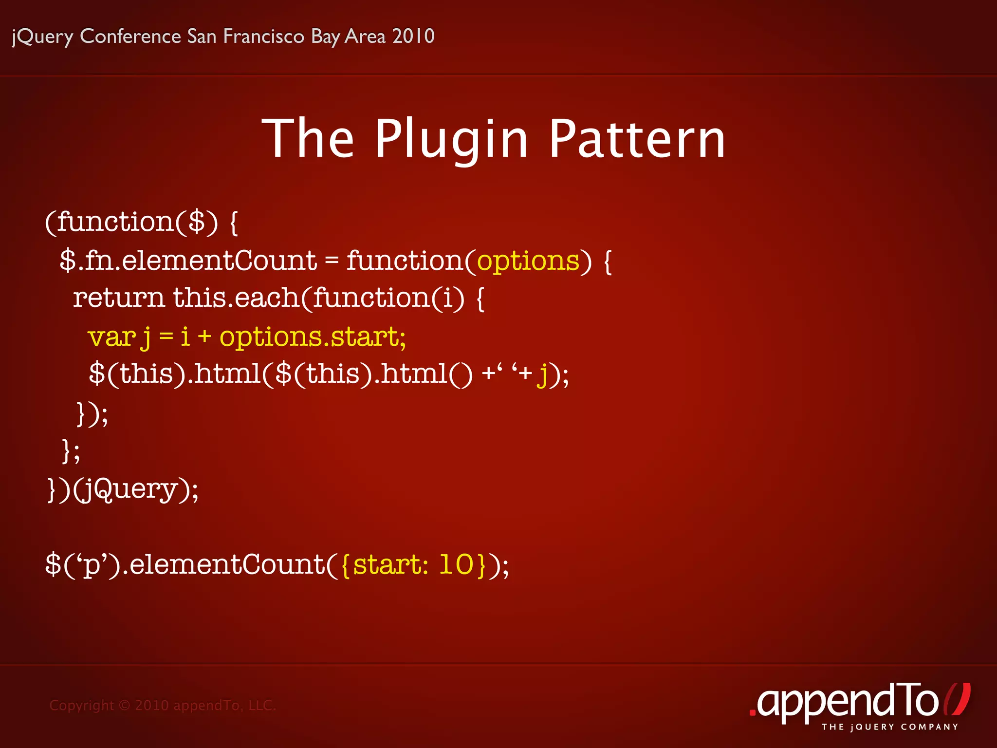 jQuery Conference San Francisco Bay Area 2010




                               The Plugin Pattern
   (function($) {
    $.fn.elementCount = function(options) {
     return this.each(function(i) {
       var j = i + options.start;
       $(this).html($(this).html() +‘ ‘+ j);
     });
    };
   })(jQuery);

   $(‘p’).elementCount({start: 10});



   Copyright © 2010 appendTo, LLC.
                                                    THE jOUERY COMPANY
 