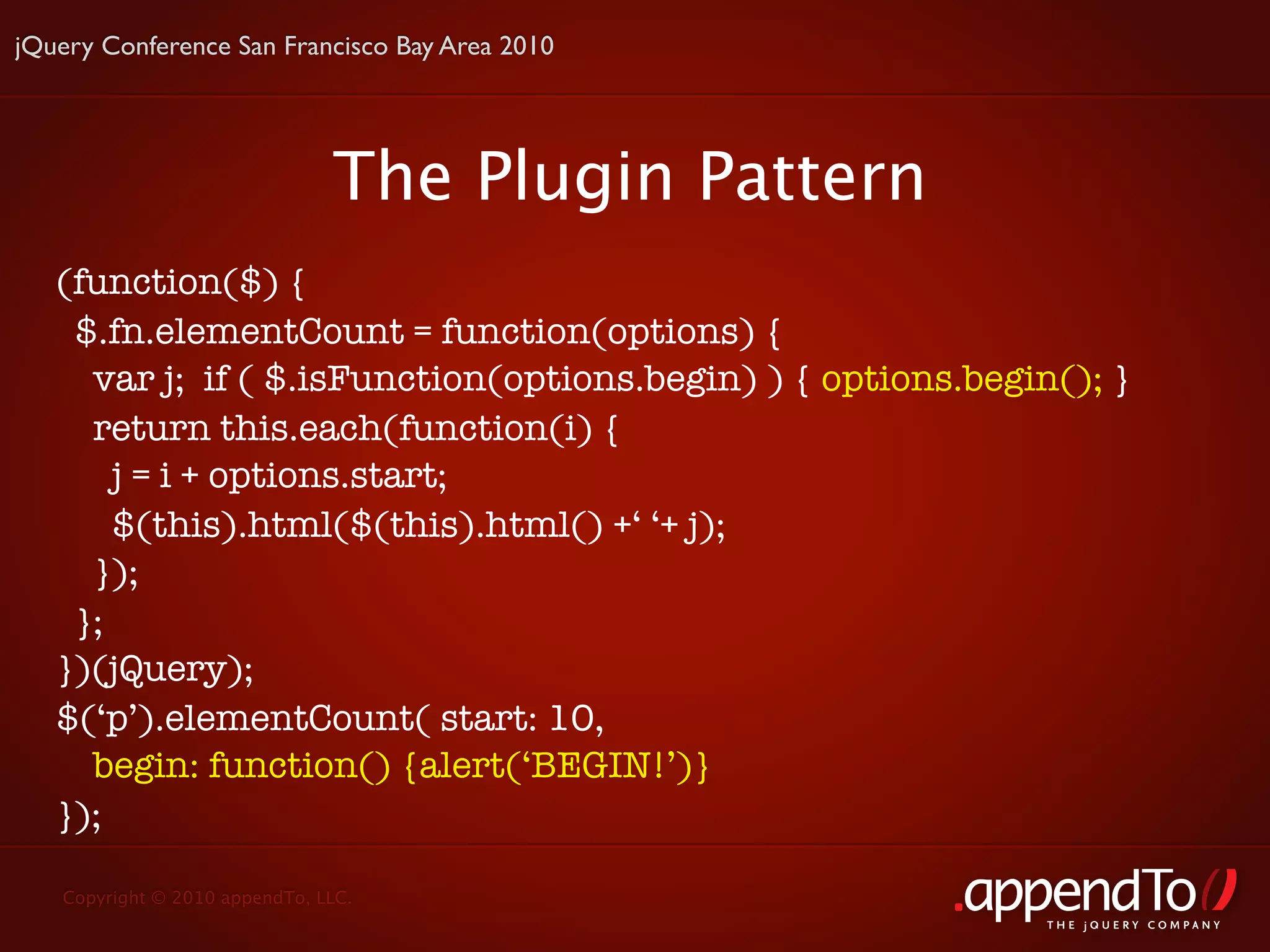 jQuery Conference San Francisco Bay Area 2010




                               The Plugin Pattern
   (function($) {
    $.fn.elementCount = function(options) {
     var j; if ( $.isFunction(options.begin) ) { options.begin(); }
     return this.each(function(i) {
       j = i + options.start;
       $(this).html($(this).html() +‘ ‘+ j);
     });
    };
   })(jQuery);
   $(‘p’).elementCount( start: 10,
     begin: function() {alert(‘BEGIN!’)}
   });

   Copyright © 2010 appendTo, LLC.
                                                              THE jOUERY COMPANY
 