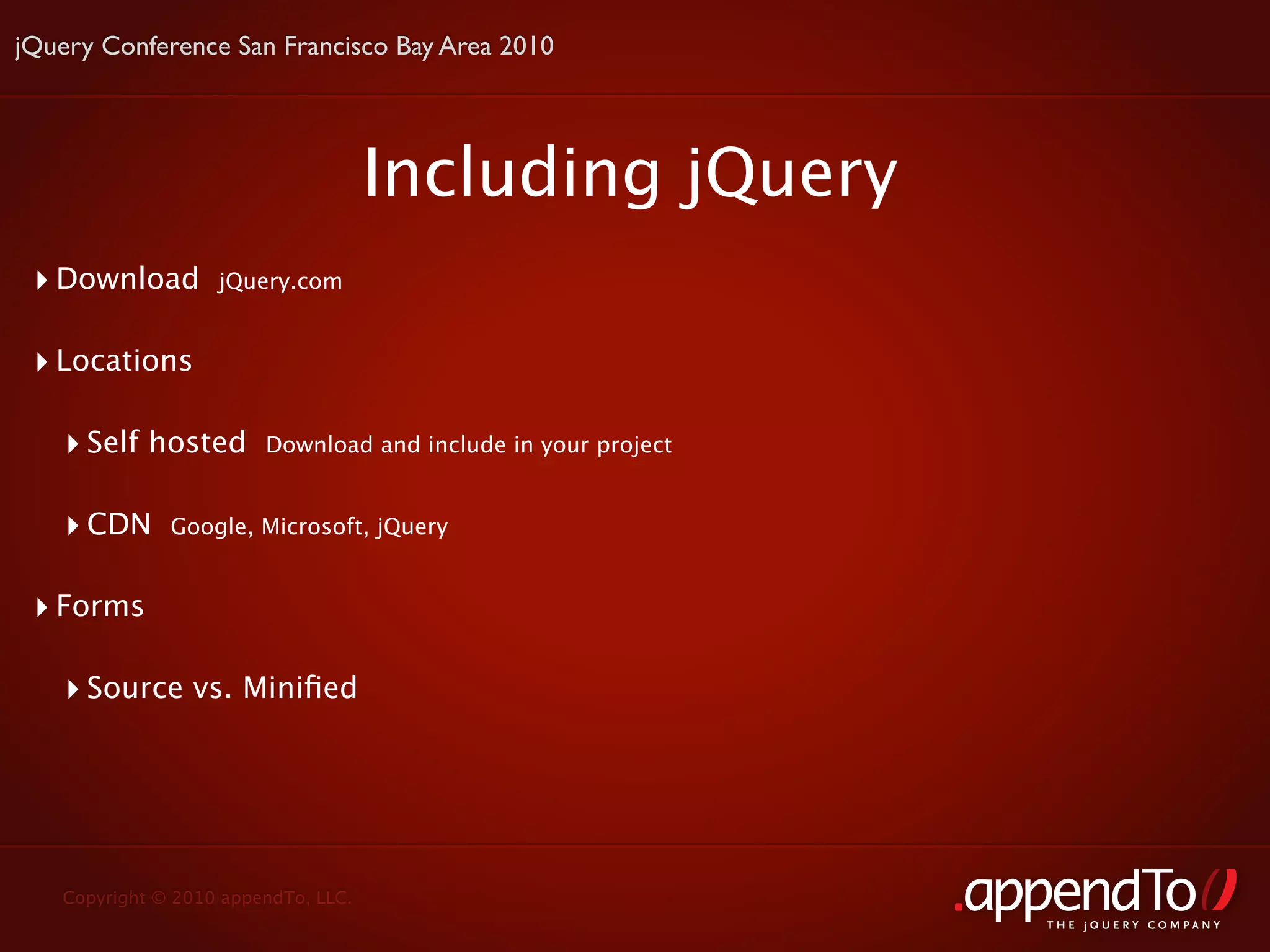 jQuery Conference San Francisco Bay Area 2010




                                     Including jQuery
 ‣ Download        jQuery.com


 ‣ Locations

    ‣ Self hosted       Download and include in your project


    ‣ CDN     Google, Microsoft, jQuery


 ‣ Forms

    ‣ Source vs. Miniﬁed




   Copyright © 2010 appendTo, LLC.
                                                               THE jOUERY COMPANY
 