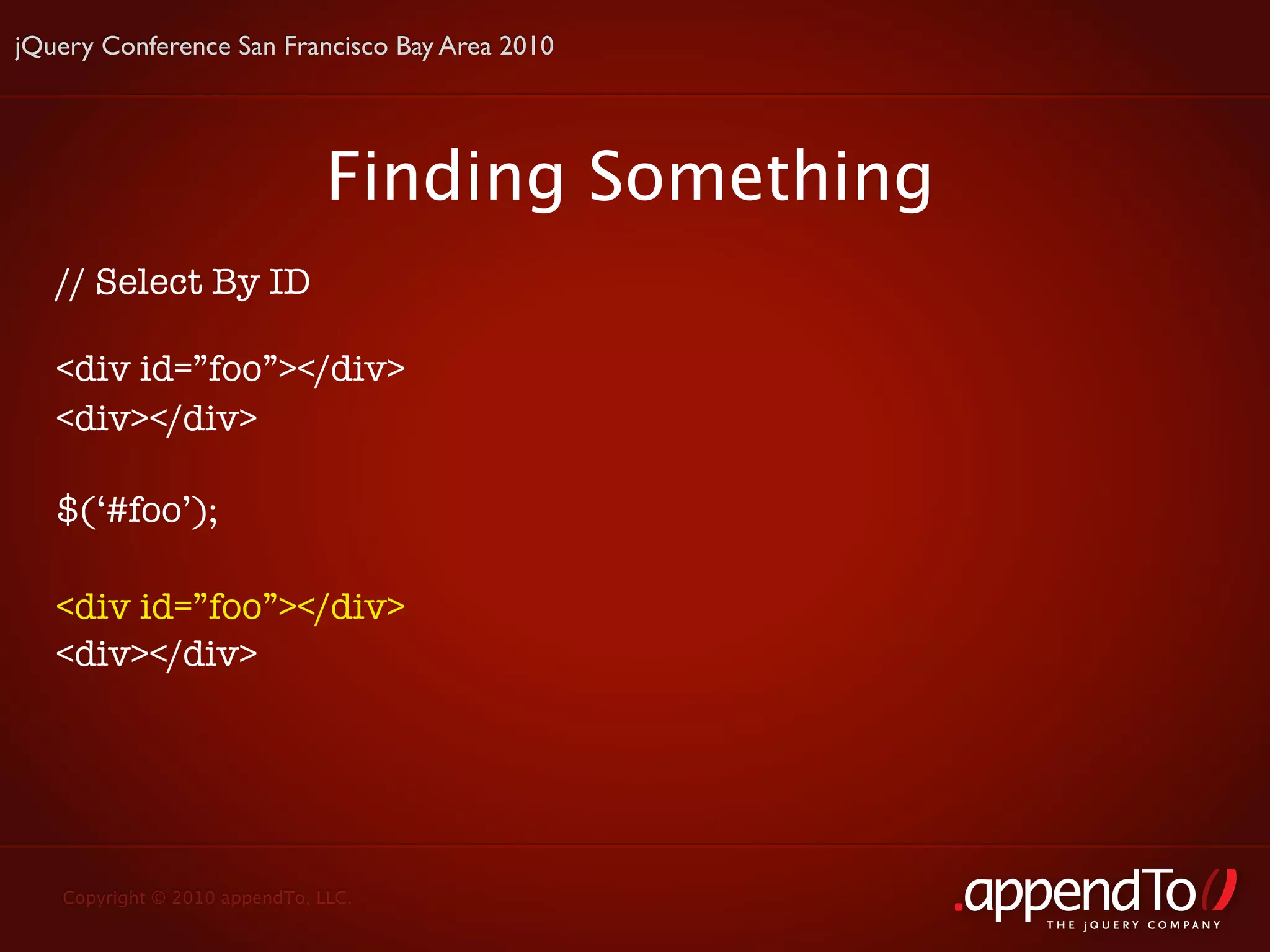 jQuery Conference San Francisco Bay Area 2010




                               Finding Something
   // Select By ID

   <div id=”foo”></div>
   <div></div>

   $(‘#foo’);

   <div id=”foo”></div>
   <div></div>




   Copyright © 2010 appendTo, LLC.
                                                   THE jOUERY COMPANY
 