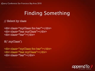 jQuery Conference San Francisco Bay Area 2010




                               Finding Something
   // Select by class

   <div class=”myClass foo bar”></div>
   <div class=”baz myClass”></div>
   <div class=”bar”></div>

   $(‘.myClass’)

   <div class=”myClass foo bar”></div>
   <div class=”baz myClass”></div>
   <div class=”bar”></div>



   Copyright © 2010 appendTo, LLC.
                                                   THE jOUERY COMPANY
 