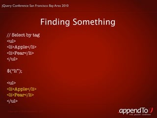jQuery Conference San Francisco Bay Area 2010




                               Finding Something
   // Select by tag
   <ul>
   <li>Apple</li>
   <li>Pear</li>
   </ul>

   $(“li”);

   <ul>
   <li>Apple</li>
   <li>Pear</li>
   </ul>

   Copyright © 2010 appendTo, LLC.
                                                   THE jOUERY COMPANY
 