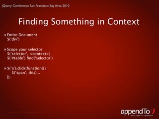jQuery Conference San Francisco Bay Area 2010




             Finding Something in Context
 ‣ Entire Document
   $(‘div’)

 ‣ Scope your selector
   $(‘selector’, <context>)
   $(‘#table’).ﬁnd(‘selector’)

 ‣ $(‘a’).click(function() {
         $(‘span’, this)...
   });




   Copyright © 2010 appendTo, LLC.
                                                THE jOUERY COMPANY
 