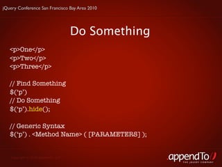 jQuery Conference San Francisco Bay Area 2010




                                     Do Something
   <p>One</p>
   <p>Two</p>
   <p>Three</p>

   // Find Something
   $(‘p’)
   // Do Something
   $(‘p’).hide();

   // Generic Syntax
   $(‘p’) . <Method Name> ( [PARAMETERS] );


   Copyright © 2010 appendTo, LLC.
                                                    THE jOUERY COMPANY
 