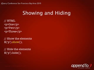 jQuery Conference San Francisco Bay Area 2010




                            Showing and Hiding
   // HTML
   <p>One</p>
   <p>Two</p>
   <p>Three</p>

   // Show the elements
   $(‘p’).show();

   // Hide the elements
   $(‘p’).hide();



   Copyright © 2010 appendTo, LLC.
                                                 THE jOUERY COMPANY
 