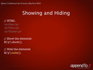 jQuery Conference San Francisco Bay Area 2010




                            Showing and Hiding
   // HTML
   <p>One</p>
   <p>Two</p>
   <p>Three</p>

   // Show the elements
   $(‘p’).show();

   // Hide the elements
   $(‘p’).hide();



   Copyright © 2010 appendTo, LLC.
                                                 THE jOUERY COMPANY
 