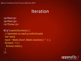 jQuery Conference San Francisco Bay Area 2010




                                       Iteration
   <p>One</p>
   <p>Two</p>
   <p>Three</p>

   $(‘p’).each(function() {
    // Operates on each p individually
    var rand;
    rand = Math.ﬂoor( Math.random() * 1 );
    if(rand > 1) {
      $(this).hide();
    }
   });

   Copyright © 2010 appendTo, LLC.
                                                   THE jOUERY COMPANY
 