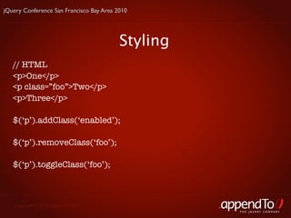jQuery Conference San Francisco Bay Area 2010




                                          Styling
   // HTML
   <p>One</p>
   <p class=”foo”>Two</p>
   <p>Three</p>

   $(‘p’).addClass(‘enabled’);

   $(‘p’).removeClass(‘foo’);

   $(‘p’).toggleClass(‘foo’);



   Copyright © 2010 appendTo, LLC.
                                                    THE jOUERY COMPANY
 
